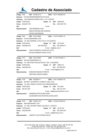 Cadastro de Associado
Código 7642 CGF: 06.369.221-0 CNPJ: 09.071.490/0003-53
Empresa: FUCSIA EMPREENDIMENTOS S/A FILIAL
Endereço: RUA SENADOR POMPEU,856, LJ 125 - CENTRO
Cidade FORTALEZA Estado CE CEP: 60025-000
Fones: (85)3223-1764 Fax: (85) 3223-1764
Site E-mail:
Representantes: JOÃO BARBOSA FIUZA
MARCO ANTONIO DINI PEDROSO
HEITOR CANTERGIANI
Código 0242 CGF: 06.914.486-9 CNPJ: 72.570.740/0001-74
Empresa: FUJITA ENGENHARIA LTDA
Endereço: AV. DES. MOREIRA, 2120 S/1103 A 1107-ALDEOTA
Cidade FORTALEZA Estado CE CEP: 60170-002
Fones: (85)4006-9779 (85) 4006-9729 Fax: (85) 4006-9711
Site E-mail: dic@fujita.com.br
Representantes: CARLOS ROBERTO CARVALHO FUJITA
NATALIA PINHEIRO PONTE FUJITA
Código 0127 CGF: 06.277.666-5 CNPJ: 01.340.937/0004-11
Empresa: GALVAO ENGENHARIA S.A.
Endereço: AV. DEPUTADO PAULINO ROCHA, 1300 - CAJAZEIRAS
Cidade FORTALEZA Estado CE CEP: 60864-310
Fones: (85)3306-8100 Fax: (85 )295-6397
Site E-mail: mchaves@galvao.com
Representantes: RAIMUNDO MAURILIO FREITAS
CRISTIANO PASSOS SOBRAL
Código 0129 CGF: 06.663814-1 CNPJ: 03.811.065/0001-05
Empresa: GB PART., INCORPOR. E FOMENTO COM. LTDA.
Endereço: AV. SEN. VIRGILIO TAVORA,150-8 ANDAR-MEIRELES
Cidade FORTALEZA Estado CE CEP: 60170250
Fones: (85) 261-3437 Fax: (85) 261-3437
Site E-mail: gb@alessandrobelchior.com.br
Representantes: GERMANO BOTELHO BELCHIOR
ALESSANDRO WALTER BOTELHO BELCHIOR
Código 5518 CGF: 06.992.124-5 CNPJ: 35.554.591/0002-04
Empresa: GBS ENGENHARIA LTDA
Endereço: AV. PDE. ANTONIO TOMAS, 320-SALA D - ALDEOTA
Cidade FORTALEZA Estado CE CEP: 60140-160
Fones: (85)3246-0003 Fax: (85) 3246-3351
Site E-mail: gbs@fortalnet.com.br
Representantes: ALBERTO LÚCIO PEREIRA SALES
Rua Tomás Acioly, 840 - 8º Andar - Aldeota - Fortaleza - Ceará - CEP: 60.135-180
Fones: (85) 3246.1477 - 3246.1328 - Fax: (85) 3246.7397
Site: www.sinduscon-ce.com.br - e-mail: sinduscon@sinduscon-ce.com.br
Página 38 de 74
 