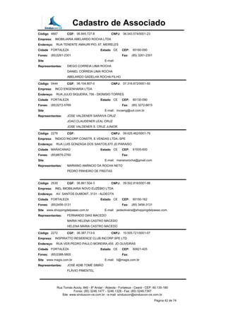 Cadastro de Associado
Código 4667 CGF: 06.845.727-8 CNPJ: 06.043.574/0001-23
Empresa: IMOBILIARIA ABELARDO ROCHA LTDA
Endereço: RUA TENENTE AMAURI PIO, 67, MEIRELES
Cidade FORTALEZA Estado CE CEP: 60160-090
Fones: (85)3261-2301 Fax: (85) 3261-2301
Site E-mail:
Representantes: DIEGO CORREIA LIMA ROCHA
DANIEL CORREIA LIMA ROCHA
ABELARDO GADELHA ROCHA FILHO
Código 0444 CGF: 06.104.807-0 CNPJ: 07.316.672/0001-50
Empresa: INCO ENGENHARIA LTDA
Endereço: RUA JULIO SIQUEIRA, 756 - DIONISIO TORRES
Cidade FORTALEZA Estado CE CEP: 60130-090
Fones: (85)3272-5769 Fax: (85) 3272-6615
Site E-mail: incoeng@uol.com.br
Representantes: JOSE VALDENER SARAIVA CRUZ
JOAO CLAUDENER LEAL CRUZ
JOSE VALDENER S. CRUZ JUNIOR
Código 2278 CGF: CNPJ: 09.625.462/0001-79
Empresa: ÍNDICO INCORP.CONSTR. E VENDAS LTDA.-SPE
Endereço: RUA LUIS GONZAGA DOS SANTOS,870 JD.PARAISO
Cidade MARACANAÚ Estado CE CEP: 61935-600
Fones: (85)8876-2760 Fax:
Site E-mail: marianorocha@gmail.com
Representantes: MARIANO AMÂNCIO DA ROCHA NETO
PEDRO PINHEIRO DE FREITAS
Código 2530 CGF: 06.861.504-3 CNPJ: 09.502.816/0001-98
Empresa: INEL IMOBILIARIA NOVO EUZÉBIO LTDA
Endereço: AV. SANTOS DUMONT, 3131 - ALDEOTA
Cidade FORTALEZA Estado CE CEP: 60150-162
Fones: (85)3456-3131 Fax: (85) 3456-3131
Site www.shoppingdelpaseo.com.br E-mail: jaideoliveira@shoppingdelpaseo.com.
Representantes: FERNANDO DIAS MACEDO
MARIA HELENA CASTRO MACEDO
HELENA MARIA CASTRO MACEDO
Código 2272 CGF: 06.387.713-9 CNPJ: 10.505.721/0001-07
Empresa: INSPIRATTO RESIDENCE CLUB INCORP.SPE LTD
Endereço: RUA VER.PEDRO PAULO MOREIRA,455. JD OLIVEIRAS
Cidade FORTALEZA Estado CE CEP: 60821-425
Fones: (85)3388-5800 Fax:
Site www.magis.com.br E-mail: ti@magis.com.br
Representantes: JOSÉ ADIB TOMÉ SIMÃO
FLÁVIO PIMENTEL
Rua Tomás Acioly, 840 - 8º Andar - Aldeota - Fortaleza - Ceará - CEP: 60.135-180
Fones: (85) 3246.1477 - 3246.1328 - Fax: (85) 3246.7397
Site: www.sinduscon-ce.com.br - e-mail: sinduscon@sinduscon-ce.com.br
Página 42 de 74
 