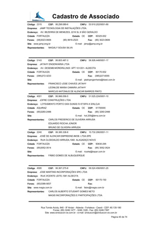 Cadastro de Associado
Código 2315 CGF: 06.299.089-6 CNPJ: 03.910.202/0001-69
Empresa: JAMP TECNOLOGIA DE INSTALAÇÕES LTDA.
Endereço: AV. BEZERRA DE MENEZES, 2216 SL 8 SÃO GERALDO
Cidade FORTALEZA Estado CE CEP: 60325-002
Fones: (08)3023-0606 (85) 9916-2523 Fax: (85) 3023-0606
Site www.jamp.eng.br E-mail: jámp@jamp.eng.br
Representantes: MAGALY SOUSA SILVA
Código 0143 CGF: 06.803.487-3 CNPJ: 06.926.448/0001-17
Empresa: JATAHY ENGENHARIA LTDA
Endereço: AV. DESEMB.MOREIRA,2920 APT 101/201- ALDEOTA
Cidade FORTALEZA Estado CE CEP: 60170-002
Fones: (085)272-3233 Fax: (085)227-6055
Site E-mail: jatahyengenharia@ibest.com.br
Representantes: FRANCISCO JOSE CHAVES JATAHY
LEONILDE MARIA CAMARA JATAHY
MARCUS ANTONIUS DE ALENCAR BARROS PINTO
Código 4001 CGF: 06.966.056-5 CNPJ: 01.025.224/0001-10
Empresa: JOFRE CONSTRUÇÕES LTDA
Endereço: LOTEAMENTO PORTO DAS DUNAS IV-ETAPA A S/NLOJA
Cidade AQUIRAZ Estado CE CEP: 61700000
Fones: (85)3260-2488 Fax: (85) 3260-2488
Site E-mail: hot.205@terra.com.br
Representantes: CARLOS FREDERICO DE OLIVEIRA ARRUDA
EDUARDO ROCHA JÚNIOR
BRUNO DE OLIVEIRA ARRUDA
Código 2240 CGF: 06.385.338-8 CNPJ: 10.732.290/0001-11
Empresa: JOSÉ DE ALENCAR EMPREEND.IMOB. LTDA.SPE
Endereço: RUA CLODOALDO ARRUDA,1060 ALAGADIÇO NOVO
Cidade FORTALEZA Estado CE CEP: 60830-295
Fones: (85)3052-3514 Fax: (85) 3052-3524
Site E-mail: ricarte@bspar.com.br
Representantes: FÁBIO GOMES DE ALBUQUERQUE
Código 4595 CGF: 06.367.275-8 CNPJ: 09.524.456/0001-25
Empresa: JOSE MARTINS INCORPORAÇÕES SPE LTDA
Endereço: RUA VICENTE LEITE,1061 ALDEOTA
Cidade FORTALEZA Estado CE CEP: 60170-150
Fones: (85)3388-5837 Fax:
Site www.magis.com.br E-mail: fabio@magis.com.br
Representantes: CARLOS ALBERTO STUDART GOMES NETO
MAGIS INCORPORAÇÕES E PARTICIPAÇÕES LTDA
Rua Tomás Acioly, 840 - 8º Andar - Aldeota - Fortaleza - Ceará - CEP: 60.135-180
Fones: (85) 3246.1477 - 3246.1328 - Fax: (85) 3246.7397
Site: www.sinduscon-ce.com.br - e-mail: sinduscon@sinduscon-ce.com.br
Página 45 de 74
 