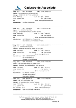 Cadastro de Associado
Código 5014 CGF: 06.197.498-6 CNPJ: 03.987.529/0001-39
Empresa: BORGES & LIMA CONSTRUÇÕES LTDA
Endereço: RODOVIA CE 187 Nº 916 - FLEIXEIIRAS
Cidade TIANGUÁ Estado CE CEP: 62.320-00
Fones: (88)3671-2345 Fax: (88) 3671-8010
Site E-mail: solimarjosedelima@bol.com.br
Representantes: SOLIMAR JOSÉ DE LIMA
Código 2292 CGF: 06.893.245-6 CNPJ: 41.333.691/0001-22
Empresa: C G CONSTRUÇÕES LTDA.
Endereço: RUA GERVÁSIO GURGEL,35 ALTOS CENTRO
Cidade FORTALEZA Estado CE CEP: 60060-100
Fones: (85)3264-9519 Fax: (85) 3458-1030
Site E-mail: armando@mgaconstrucao.eng.br
Representantes: ALCYR DE CASTRO ARAÚJO NETO
EDUARDO CHAVES BARROS DE OLIVEIRA
Código 0233 CGF: 06.862.919-2 CNPJ: 35.094.382/0001-44
Empresa: C. ROLIM ENGENHARIA LTDA
Endereço: RUA PEDRO BORGES, 20 TERRAÇO II - CENTRO
Cidade FORTALEZA Estado CE CEP: 60055-110
Fones: (85)3464-6060 (85) 3464-6064 Fax: (85) 3464-6060
Site E-mail: crolim@crolim.com.br
Representantes: EDYR RODRIGUES ROLIM
PIO RODRIGUES NETO
RICARDO RODRIGUES ROLIM
Código 2600 CGF: 06.033.613-7 CNPJ: 07.204.217/0001-62
Empresa: CALILA ADMINISTRAÇÃO E COMERCIO S/A
Endereço: RUA PROF. DIAS DA ROCHA, 920- SL 04 - ALDEOTA
Cidade FORTALEZA Estado CE CEP: 60170-310
Fones: (85)3266-9010 Fax: (85) 3261-7917
Site E-mail: mcneto@calila.com.br
Representantes: ILIA FREITAS ALENCAR
ANTONIO DE SOUZA SALES
LUIS DUARTE RIPARDO
Código 0150 CGF: 06.092.943-0 CNPJ: 11.325.479/0001-52
Empresa: CALTECH ENGENHARIA LTDA
Endereço: AV. BEIRA MAR, 805 - PRAIA DE IRACEMA
Cidade FORTALEZA Estado CE CEP: 60165-120
Fones: (85)4006-0990 Fax: (85) 3248-9534
Site www.caltech.eng.br E-mail: caltech@caltech.eng.br
Representantes: MARCELO GADELHA CAVALCANTE
Rua Tomás Acioly, 840 - 8º Andar - Aldeota - Fortaleza - Ceará - CEP: 60.135-180
Fones: (85) 3246.1477 - 3246.1328 - Fax: (85) 3246.7397
Site: www.sinduscon-ce.com.br - e-mail: sinduscon@sinduscon-ce.com.br
Página 4 de 74
 