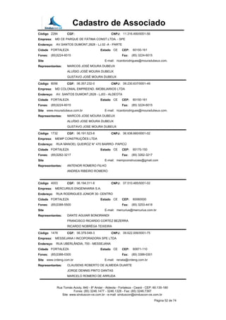 Cadastro de Associado
Código 2284 CGF: CNPJ: 11.316.490/0001-56
Empresa: MD CE PARQUE DE FÁTIMA CONST.LTDA. - SPE
Endereço: AV.SANTOS DUMONT,2828 - LJ.02 -A - PARTE
Cidade FORTALEZA Estado CE CEP: 60150-161
Fones: (85)3224-6015 Fax: (85) 3224-6015
Site E-mail: ricardorodrigues@mouradubeux.com.
Representantes: MARCOS JOSÉ MOURA DUBEUX
ALUÍSIO JOSÉ MOURA DUBEUX
GUSTAVO JOSÉ MOURA DUBEUX
Código 8056 CGF: 06.357.232-0 CNPJ: 09.230.637/0001-49
Empresa: MD COLONIAL EMPREEND. IMOBILIARIOS LTDA
Endereço: AV. SANTOS DUMONT,2828 - LJ03 - ALDEOTA
Cidade FORTALEZA Estado CE CEP: 60150-161
Fones: (85)3224-6015 Fax: (85) 3224-6015
Site www.mouradubeux.com.br E-mail: ricardorodrigues@mouradubeux.com.
Representantes: MARCOS JOSE MOURA DUBEUX
ALUÍSIO JOSE MOURA DUBEUX
GUSTAVO JOSE MOURA DUBEUX
Código 1732 CGF: 06.191.523-8 CNPJ: 06.938.660/0001-02
Empresa: MEMP CONSTRUÇÕES LTDA
Endereço: RUA MANOEL QUEIROZ N° 470 BAIRRO- PAPICÚ
Cidade FORTALEZA Estado CE CEP: 60170-150
Fones: (85)3262-3217 Fax: (85) 3262-3217
Site E-mail: mempconstrucoes@gmail.com
Representantes: ANTENOR ROMERO FILHO
ANDREA RIBEIRO ROMERO
Código 4003 CGF: 06.194.311-8 CNPJ: 07.510.485/0001-02
Empresa: MERCURIUS ENGENHARIA S.A.
Endereço: RUA RODRIGUES JÚNIOR 30- CENTRO
Cidade FORTALEZA Estado CE CEP: 60060000
Fones: (85)3388-5500 Fax: (85) 3253-4418
Site E-mail: mercurius@mercurius.com.br
Representantes: DANTE AGUIAR BONORANDI
FRANCISCO RICARDO CORTEZ BEZERRA
RICARDO NOBRÉGA TEIXEIRA
Código 1478 CGF: 06.379.048-3 CNPJ: 09.622.006/0001-75
Empresa: MESSEJANA I INCOPORADORA SPE LTDA
Endereço: RUA UBERLÂNDIA, 700 - MESSEJANA
Cidade FORTALEZA Estado CE CEP: 60871-110
Fones: (85)3388-0300 Fax: (85) 3388-0301
Site www.crdeng.com.br E-mail: renata@crdeng.com.br
Representantes: CLAUSENS ROBERTO DE ALMEIDA DUARTE
JORGE DENNIS PINTO DANTAS
MARCELO ROMERO DE ARRUDA
Rua Tomás Acioly, 840 - 8º Andar - Aldeota - Fortaleza - Ceará - CEP: 60.135-180
Fones: (85) 3246.1477 - 3246.1328 - Fax: (85) 3246.7397
Site: www.sinduscon-ce.com.br - e-mail: sinduscon@sinduscon-ce.com.br
Página 52 de 74
 