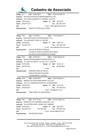 Cadastro de Associado
Código 0111 CGF: 06.287.085-8 CNPJ: 03.205.401/0001-76
Empresa: METODUS SERVIÇOS E EMPREENDIMENTOS LTDA
Endereço: RUA PADRE QUINDERÉ N° 35 BAIRRO - ALDEOTA
Cidade FORTALEZA Estado CE CEP: 60125-060
Fones: (85)3261-2223 Fax: (85) 3261-2223
Site E-mail: metodus@veloxmail.com.br
Representantes: ALBERTO ALFREDO LEAL NUNES
Código 2294 CGF: 06.182227-2 CNPJ: 07.426.582/0001-11
Empresa: MGA CONSTRUÇÃO E INCORPORAÇÃO LTDA.
Endereço: RUA GERVÁSIO GURGEL,35 CENTRO
Cidade FORTALEZA Estado CE CEP: 60060-100
Fones: (85)3458-1030 Fax: (85) 3458-1030
Site E-mail: armando@mgaconstrucao.eng.br
Representantes: NATALIA DE MESQUITA ARAÚJO
JULIANA DE M.ARAÚJO BARROS DE OLIVEIRA
EDUARDO CHAVES BARROS DE OLIVEIRA
Código 0158 CGF: 06.307.834-1 CNPJ: 04.284.488/0001-87
Empresa: MILENIO EMPREENDIMENTOS IMOBILIARIOS LTD
Endereço: AV. SANTOS DUMONT, 3131 SALA 1014 - ALDEOTA
Cidade FORTALEZA Estado CE CEP: 60150-162
Fones: (85 )264-0444 Fax: (85 )264-0454
Site E-mail:
Representantes: RAIMUNDO PIRES DE ARAUJO
MARCUS PECANHA NOGUEIRA
LUIS EDUARDO E. CRUVINEL
Código 2239 CGF: 06.385.485-6 CNPJ: 09.507.685/0001-31
Empresa: MIRANTE DAS DUNAS EMPR.IMOBILI.LTDA. SPE
Endereço: RUA FCA. ALMEIDA DE SOUSA,S/N - M.DIAS BRANCO
Cidade FORTALEZA Estado CE CEP: 60191-005
Fones: (85)3052-3514 Fax: (85) 3052-3524
Site E-mail: ricarte@bspar.com.br
Representantes: FÁBIO GOMES DE ALBUQUERQUE
Código 1381 CGF: 06.37.75.48-4 CNPJ: 09.208.212/0001-33
Empresa: MIRANTE DO SOL EMPREEND. IMOBILIAR. LTDA
Endereço: RUA ANTÔNIO GENTIL GOMES, 300 - CAMBEBA
Cidade FORTALEZA Estado CE CEP: 60830-570
Fones: (85)3229-0168 (85) 3244-1697 Fax: (85) 3244-1697
Site E-mail: danielnm3@hotmail.com
Representantes: RICARDO ROLA MOTA
Rua Tomás Acioly, 840 - 8º Andar - Aldeota - Fortaleza - Ceará - CEP: 60.135-180
Fones: (85) 3246.1477 - 3246.1328 - Fax: (85) 3246.7397
Site: www.sinduscon-ce.com.br - e-mail: sinduscon@sinduscon-ce.com.br
Página 53 de 74
 