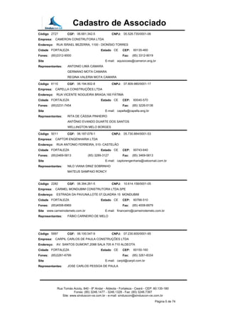 Cadastro de Associado
Código 2727 CGF: 06.681.342-5 CNPJ: 05.528.735/0001-06
Empresa: CAMERON CONSTRUTORA LTDA
Endereço: RUA ISRAEL BEZERRA, 1100 - DIONÍSIO TORRES
Cidade FORTALEZA Estado CE CEP: 60135-460
Fones: (85)3312-9000 Fax: (85) 3312-9019
Site E-mail: aquisicoes@cameron.eng.br
Representantes: ANTONIO LIMA CAMARA
GERMANO MOTA CAMARA
REGINA VALERIA MOTA CAMARA
Código 6110 CGF: 06.194.602-8 CNPJ: 07.809.980/0001-17
Empresa: CAPELLA CONSTRUÇÕES LTDA
Endereço: RUA VICENTE NOGUEIRA BRAGA,160 FÁTIMA
Cidade FORTALEZA Estado CE CEP: 60040-570
Fones: (85)3231-7454 Fax: (85) 3226-0136
Site E-mail: capella@capella.eng.br
Representantes: RITA DE CÁSSIA PINHEIRO
ANTÔNIO EVANDO DUARTE DOS SANTOS
WELLINGTON MELO BORGES
Código 5011 CGF: 06.187-078-1 CNPJ: 05.730.884/0001-53
Empresa: CAPTOR ENGENHARIA LTDA
Endereço: RUA ANTONIO FERREIRA, 510- CASTELÃO
Cidade FORTALEZA Estado CE CEP: 60743-640
Fones: (85)3469-5813 (85) 3289-3127 Fax: (85) 3469-5813
Site E-mail: captorengenharia@veloxmail.com.br
Representantes: NILO VIANA DINIZ SOBRINHO
MATEUS SAMPAIO RONCY
Código 2282 CGF: 06.394.261-5 CNPJ: 10.614.158/0001-05
Empresa: CARMEL MONDUBIM CONSTRUTORA LTDA.SPE
Endereço: ESTRADA DA PAVUNA,LOTE 07,QUADRA 15 MONDUBIM
Cidade FORTALEZA Estado CE CEP: 60766-510
Fones: (85)4008-6969 Fax: (85) 4008-6979
Site www.carneirodemelo.com.br E-mail: financeiro@carneirodemelo.com.br
Representantes: FÁBIO CARNEIRO DE MELO
Código 5997 CGF: 06.100.547-9 CNPJ: 07.230.600/0001-95
Empresa: CARPIL CARLOS DE PAULA CONSTRUÇÕES LTDA
Endereço: AV. SANTOS DUMONT,2088 SALA 705 A 710 ALDEOTA
Cidade FORTALEZA Estado CE CEP: 60150-160
Fones: (85)3261-6799 Fax: (85) 3261-8334
Site E-mail: carpil@carpil.com.br
Representantes: JOSE CARLOS PESSOA DE PAULA
Rua Tomás Acioly, 840 - 8º Andar - Aldeota - Fortaleza - Ceará - CEP: 60.135-180
Fones: (85) 3246.1477 - 3246.1328 - Fax: (85) 3246.7397
Site: www.sinduscon-ce.com.br - e-mail: sinduscon@sinduscon-ce.com.br
Página 5 de 74
 