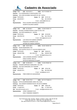 Cadastro de Associado
Código 0208 CGF: 06.814.851-8 CNPJ: 05.371.810/0001-78
Empresa: P & G ENGENHARIA E CONSTRUÇÕES LTDA
Endereço: RUA JOSE DE BORBA VASCONCELOS, 600 - PAPICU
Cidade FORTALEZA Estado CE CEP: 60176-120
Fones: (85)3249-6611 Fax: (85) 3249-6611
Site E-mail: pvaleriot@hotmail.com
Representantes: PAULO VALERIO VASCONCELOS TEIXEIRA
GILBERTO HOLANDA ALMEIDA
Código 2260 CGF: 06.106.063-1 CNPJ: 07.084.619/0001-70
Empresa: PACONOL PAVIMENTADORA E CONST.DO NE LTDA
Endereço: RUA PINTO MADEIRA,437, CENTRO
Cidade FORTALEZA Estado CE CEP: 60150-000
Fones: (85)3198-4100 Fax: (85) 3198-4102
Site E-mail: técnica@paconol.com.br
Representantes: LUIZ CARLOS DE ALMEIDA CARNEIRO
FRANCISCO CARNEIRO FILHO
ANTÔNIO DE ALMEIDA CARNEIRO
Código 0169 CGF: 06.841.866-3 CNPJ: 06.593.156/0001-00
Empresa: PALMA ENGENHARIA LTDA
Endereço: RUA CASTRO E SILVA,121- SL303 ED.ORIENTE-CENT
Cidade FORTALEZA Estado CE CEP: 60030-010
Fones: (085)254-7888 (85) 3198-4100 Fax: (085)254-7888
Site E-mail: heitor@palmaeng.com.br
Representantes: JOAO LEONARDI LINHARES F. MORAIS
DANILO GURGEL ARAUJO
HEITOR DE MENDONCA STUDART
Código 2238 CGF: 06.385.524-0 CNPJ: 10.226.379/0001-06
Empresa: PASSARÉ EMPREEND. IMOBILIÁRIO LTDA. SPE
Endereço: RUA DAS CARNAÚBAS, S/N PASSARÉ
Cidade FORTALEZA Estado CE CEP: 60743-780
Fones: (85)3052-3514 Fax: (85) 3052-3524
Site E-mail: ricarte@bspar.com.br
Representantes: FÁBIO GOMES DE ALBUQUERQUE
Código 7895 CGF: 06.381.273-8 CNPJ: 08.713.771/0002-19
Empresa: PATRI UM EMPREENDIMEN. IMOB.LTDA.-FILIAL
Endereço: RUA CRISANTO MOREIRA ROCHA, S/N QD.54-CAMBEBA
Cidade FORTALEZA Estado CE CEP: 60822-305
Fones: (11)2942-4010 Fax: (11) 2091-5051
Site www.patrimonioweb.com.br E-mail: andre@jscavalcante.com.br
Representantes: JORGE YAMANISKI FILHO
SUELY YAMANISKI YAMAMOTO
Rua Tomás Acioly, 840 - 8º Andar - Aldeota - Fortaleza - Ceará - CEP: 60.135-180
Fones: (85) 3246.1477 - 3246.1328 - Fax: (85) 3246.7397
Site: www.sinduscon-ce.com.br - e-mail: sinduscon@sinduscon-ce.com.br
Página 59 de 74
 
