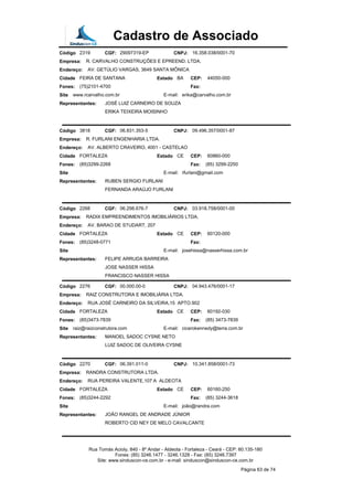 Cadastro de Associado
Código 2319 CGF: 29097319-EP CNPJ: 16.358.038/0001-70
Empresa: R. CARVALHO CONSTRUÇÕES E EPREEND. LTDA.
Endereço: AV. GETÚLIO VARGAS, 3649 SANTA MÔNICA
Cidade FEIRA DE SANTANA Estado BA CEP: 44050-000
Fones: (75)2101-4700 Fax:
Site www.rcarvalho.com.br E-mail: erika@carvalho.com.br
Representantes: JOSÉ LUIZ CARNEIRO DE SOUZA
ERIKA TEIXEIRA MOISINHO
Código 3818 CGF: 06.831.353-5 CNPJ: 09.496.357/0001-87
Empresa: R. FURLANI ENGENHARIA LTDA.
Endereço: AV. ALBERTO CRAVEIRO, 4001 - CASTELAO
Cidade FORTALEZA Estado CE CEP: 60860-000
Fones: (85)3299-2268 Fax: (85) 3299-2250
Site E-mail: rfurlani@gmail.com
Representantes: RUBEN SERGIO FURLANI
FERNANDA ARAÚJO FURLANI
Código 2268 CGF: 06.298.676-7 CNPJ: 03.918.758/0001-00
Empresa: RADIX EMPREENDIMENTOS IMOBILIÁRIOS LTDA.
Endereço: AV. BARAO DE STUDART, 207
Cidade FORTALEZA Estado CE CEP: 60120-000
Fones: (85)3248-0771 Fax:
Site E-mail: josehissa@nasserhissa.com.br
Representantes: FELIPE ARRUDA BARREIRA
JOSE NASSER HISSA
FRANCISCO NASSER HISSA
Código 2276 CGF: 00.000.00-0 CNPJ: 04.943.476/0001-17
Empresa: RAIZ CONSTRUTORA E IMOBILIÁRIA LTDA.
Endereço: RUA JOSÉ CARNEIRO DA SILVEIRA,15 APTO.902
Cidade FORTALEZA Estado CE CEP: 60192-030
Fones: (85)3473-7839 Fax: (85) 3473-7839
Site raiz@raizconstrutora.com E-mail: cicerokennedy@terra.com.br
Representantes: MANOEL SADOC CYSNE NETO
LUIZ SADOC DE OLIVEIRA CYSNE
Código 2270 CGF: 06.391.011-0 CNPJ: 10.341.858/0001-73
Empresa: RANDRA CONSTRUTORA LTDA.
Endereço: RUA PEREIRA VALENTE,107 A ALDEOTA
Cidade FORTALEZA Estado CE CEP: 60160-250
Fones: (85)3244-2292 Fax: (85) 3244-3618
Site E-mail: joão@randra.com
Representantes: JOÃO RANGEL DE ANDRADE JÚNIOR
ROBERTO CID NEY DE MELO CAVALCANTE
Rua Tomás Acioly, 840 - 8º Andar - Aldeota - Fortaleza - Ceará - CEP: 60.135-180
Fones: (85) 3246.1477 - 3246.1328 - Fax: (85) 3246.7397
Site: www.sinduscon-ce.com.br - e-mail: sinduscon@sinduscon-ce.com.br
Página 63 de 74
 