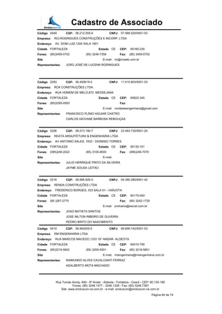 Cadastro de Associado
Código 4549 CGF: 06.212.555-9 CNPJ: 07.589.525/0001-53
Empresa: RCI-RODRIGUES CONSTRUÇÕES E INCORP. LTDA
Endereço: AV. DOM LUIZ,1200 SALA 1801
Cidade FORTALEZA Estado CE CEP: 60160-230
Fones: (85)3459-0702 (85) 3246-7358 Fax: (85) 3459-0702
Site E-mail: rci@rciweb.com.br
Representantes: JOÃO JOSÉ DE LUCENA RODRIGUES
Código 2293 CGF: 06.400619-0 CNPJ: 11.515.803/0001-03
Empresa: RCK CONSTRUÇÕES LTDA.
Endereço: RUA HOMEM DE MELO,872 MESSEJANA
Cidade FORTALEZA Estado CE CEP: 60822-345
Fones: (85)3295-0593 Fax:
Site E-mail: nordesteengenharia@gmail.com
Representantes: FRANCISCO PLÍNIO AGUIAR CASTRO
CARLOS GIOVANE BARBOSA REBOUÇAS
Código 0206 CGF: 06.073.190-7 CNPJ: 23.463.730/0001-24
Empresa: REATA ARQUITETURA & ENGENHARIA LTDA
Endereço: AV ANTONIO SALES, 1833 - DIONISIO TORRES
Cidade FORTALEZA Estado CE CEP: 60135-101
Fones: (085)246-2022 (85) 3105-8000 Fax: (085)246-7070
Site E-mail:
Representantes: JULIO HERRIQUE PINTO DA SILVEIRA
JAYME SOUSA LEITAO
Código 0216 CGF: 06.666.920-0 CNPJ: 04.390.280/0001-42
Empresa: RENDA CONSTRUÇÕES LTDA
Endereço: FREDERICO BORGES, 533 SALA 01 - VARJOTA
Cidade FORTALEZA Estado CE CEP: 60175-040
Fones: (85 )267-2775 Fax: (85) 3242-1729
Site E-mail: jnoliveira@secrel.com.br
Representantes: JOAO BATISTA SANTOS
JOSE NILTON RIBEIRO DE OLIVEIRA
PEDRO BRITO DO NASCIMENTO
Código 0410 CGF: 06.904205-5 CNPJ: 69.699.742/0001-53
Empresa: RM ENGENHARIA LTDA
Endereço: RUA MARCOS MACEDO,1333 19° ANDAR- ALDEOTA
Cidade FORTALEZA Estado CE CEP: 60410-790
Fones: (85)3216-5842 (85) 3205-9301 Fax: (85) 3216-5851
Site E-mail: rmengenharia@rmengenharia.com.br
Representantes: RAIMUNDO ALVES CAVALCANTI FERRAZ
ADALBERTO MOTA MACHADO
Rua Tomás Acioly, 840 - 8º Andar - Aldeota - Fortaleza - Ceará - CEP: 60.135-180
Fones: (85) 3246.1477 - 3246.1328 - Fax: (85) 3246.7397
Site: www.sinduscon-ce.com.br - e-mail: sinduscon@sinduscon-ce.com.br
Página 64 de 74
 