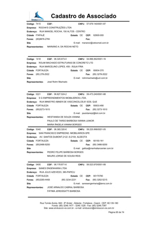 Cadastro de Associado
Código 7415 CGF: CNPJ: 07.679.140/0001-87
Empresa: ROCHA'S CONSTRUÇÕES LTDA
Endereço: RUA MANOEL ROCHA, 150 ALTOS - CENTRO
Cidade ITAPAJÉ Estado CE CEP: 62600-000
Fones: (85)8876-2760 Fax:
Site E-mail: marianor@veloxmail.com.br
Representantes: MARIANO A. DA ROCHA NETO
Código 1418 CGF: 06.320.673-0 CNPJ: 04.896.562/0001-16
Empresa: ROLIM MACHADO ESTRUTURAS DE CONCRETO LTD
Endereço: RUA MARCELINO LOPES, 459 - ÁGUA FRIA
Cidade FORTALEZA Estado CE CEP: 60834-370
Fones: (85) 278-2022 Fax: (85) 3278-2022
Site E-mail: rolimmachado@uol.com.br
Representantes: José Rolim Machado
Código 0221 CGF: 06.827.524-2 CNPJ: 09.473.240/0001-88
Empresa: S G EMPREENDIMENTOS IMOBILIÁRIOS LTDA.
Endereço: RUA MINISTRO ABNER DE VASCONCELOS,61 EDS. QUE
Cidade FORTALEZA Estado CE CEP: 60833-490
Fones: (85)3273-1610 Fax: (85) 3273-1610
Site E-mail: paulotarsojr@bol.com.br
Representantes: WESTANISA DE SOUZA VIANNA
PAULO DE TARSO BARBOSA VIANNA JUNIOR
MARIA ÂNGELA VIANNA BORGES
Código 5340 CGF: 06.365.320-6 CNPJ: 09.225.998/0001-05
Empresa: SAN FRANCISCO EMPREEND. IMOBILIARIOS-SPE
Endereço: AV. SANTOS DUMONT,2122 -S-2104, ALDEOTA
Cidade FORTALEZA Estado CE CEP: 60150-161
Fones: (85)3486-9200 Fax: (85) 3486-9200
Site E-mail: galliza@manhattancenter.com.br
Representantes: PEDRO FELIPE BARBOSA BORGES
MAURO JORGE DE SOUSA REIS
Código 0400 CGF: 06.178.871-6 CNPJ: 06.023.970/0001-99
Empresa: SANES ENGENHARIA LTDA
Endereço: RUA JÚLIO AZEVEDO, 380-PAPICU
Cidade FORTALEZA Estado CE CEP: 60175780
Fones: (85)3265-4406 (85) 3234-2231 Fax: (85) 3262-5215
Site E-mail: sanesengenharia@terra.com.br
Representantes: JOSÉ ARNALDO CABRAL BARBOSA
FÁTIMA JEREISSATTI BARBOSA
Rua Tomás Acioly, 840 - 8º Andar - Aldeota - Fortaleza - Ceará - CEP: 60.135-180
Fones: (85) 3246.1477 - 3246.1328 - Fax: (85) 3246.7397
Site: www.sinduscon-ce.com.br - e-mail: sinduscon@sinduscon-ce.com.br
Página 65 de 74
 