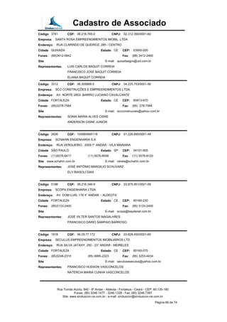 Cadastro de Associado
Código 3761 CGF: 06.216.765-0 CNPJ: 02.312.390/0001-60
Empresa: SANTA ROSA EMPREENDIMENTOS IMOBIL. LTDA
Endereço: RUA CLARINDO DE QUEIROZ, 285 - CENTRO
Cidade QUIXADA Estado CE CEP: 63900-000
Fones: (88)3412-0842 Fax: (88) 3412-2460
Site E-mail: quixadaagro@uol.com.br
Representantes: LUIS CARLOS BAQUIT CORREIA
FRANCISCO JOSÉ BAQUIT CORREIA
ELIANA BAQUIT CORREIA
Código 3312 CGF: 06.305868-5 CNPJ: 04.225.753/0001-56
Empresa: SCC CONSTRUÇÕES E EMPREENDIMENTOS LTDA.
Endereço: AV. NORTE 2853- BAIRRO LUCIANO CAVALCANTE
Cidade FORTALEZA Estado CE CEP: 60813-670
Fones: (85)3278-7584 Fax: (85) 278-7584
Site E-mail: sccconstrucoes@yahoo.com.br
Representantes: SONIA MARIA ALVES CISNE
ANDERSON CISNE JUNIOR
Código 2606 CGF: 104885995118 CNPJ: 61.226.890/0001-49
Empresa: SCHAHIN ENGENHARIA S.A
Endereço: RUA VERGUEIRO, 2009 7° ANDAR - VILA MARIANA
Cidade SÃO PAULO Estado SP CEP: 04101-905
Fones: (11)5576-8417 (11) 5576-8556 Fax: (11) 5576-8120
Site www.schahin.com.br E-mail: ralves@schahin.com.br
Representantes: JOSÉ ANTÔNIO MARGILIO SCHUVARZ
ELY BIASOLI DIAS
Código 0186 CGF: 06.216.346-9 CNPJ: 03.675.951/0001-59
Empresa: SCOPA ENGENHARIA LTDA.
Endereço: AV. DOM LUIS, 176 4° ANDAR - ALDEOTA
Cidade FORTALEZA Estado CE CEP: 60160-230
Fones: (85)3133-2400 Fax: (85) 3133-2400
Site E-mail: scopa@baydenet.com.br
Representantes: JOSÉ VILTER SANTOS MAGALHÃES
FRANCISCO DÁRIO SAMPAIO BARROSO
Código 1818 CGF: 06.29.77.172 CNPJ: 03.828.450/0001-65
Empresa: SECULUS EMPREENDIMENTOS IMOBILIÁRIOS LTD
Endereço: RUA SILVA JATAHY, 250 - 23° ANDAR - MEIRELES
Cidade FORTALEZA Estado CE CEP: 60165-070
Fones: (85)3248-2310 (85) 9995-2323 Fax: (85) 3253-4434
Site E-mail: seculuseseculus@yahoo.com.br
Representantes: FRANCISCO HUDSON VASCONCELOS
NATÉRCIA MARIA CUNHA VASCONCELOS
Rua Tomás Acioly, 840 - 8º Andar - Aldeota - Fortaleza - Ceará - CEP: 60.135-180
Fones: (85) 3246.1477 - 3246.1328 - Fax: (85) 3246.7397
Site: www.sinduscon-ce.com.br - e-mail: sinduscon@sinduscon-ce.com.br
Página 66 de 74
 