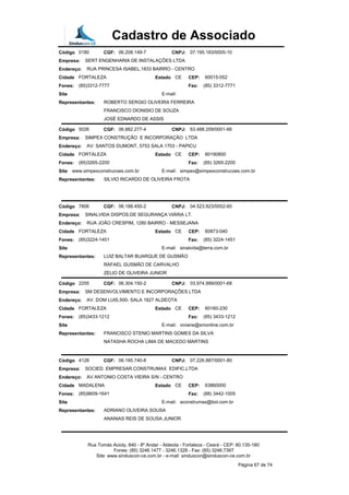 Cadastro de Associado
Código 0180 CGF: 06.208.149-7 CNPJ: 07.195.183/0005-10
Empresa: SERT ENGENHARIA DE INSTALAÇÕES LTDA
Endereço: RUA PRINCESA ISABEL,1833 BAIRRO - CENTRO
Cidade FORTALEZA Estado CE CEP: 60015-052
Fones: (85)3312-7777 Fax: (85) 3312-7771
Site E-mail:
Representantes: ROBERTO SERGIO OLIVEIRA FERREIRA
FRANCISCO DIONISIO DE SOUZA
JOSÉ EDNARDO DE ASSIS
Código 5026 CGF: 06.882.277-4 CNPJ: 63.488.209/0001-66
Empresa: SIMPEX CONSTRUÇÃO E INCORPORAÇÃO LTDA
Endereço: AV: SANTOS DUMONT, 5753 SALA 1703 - PAPICU
Cidade FORTALEZA Estado CE CEP: 60190800
Fones: (85)3265-2200 Fax: (85) 3265-2200
Site www.simpexconstrucoes.com.br E-mail: simpex@simpexconstrucoes.com.br
Representantes: SILVIO RICARDO DE OLIVEIRA FROTA
Código 7806 CGF: 06.188.450-2 CNPJ: 04.523.923/0002-60
Empresa: SINALVIDA DISPOS.DE SEGURANÇA VIÁRIA LT.
Endereço: RUA JOÃO CRESPIM, 1280 BAIRRO - MESSEJANA
Cidade FORTALEZA Estado CE CEP: 60873-040
Fones: (85)3224-1451 Fax: (85) 3224-1451
Site E-mail: sinalvida@terra.com.br
Representantes: LUIZ BALTAR BUARQUE DE GUSMÃO
RAFAEL GUSMÃO DE CARVALHO
ZELIO DE OLIVEIRA JUNIOR
Código 2255 CGF: 06.304.150-2 CNPJ: 03.974.999/0001-68
Empresa: SM DESENVOLVIMENTO E INCORPORAÇÕES LTDA
Endereço: AV. DOM LUIS,500- SALA 1827 ALDEOTA
Cidade FORTALEZA Estado CE CEP: 60160-230
Fones: (85)3433-1212 Fax: (85) 3433-1212
Site E-mail: viviane@smonline.com.br
Representantes: FRANCISCO STENIO MARTINS GOMES DA SILVA
NATASHA ROCHA LIMA DE MACEDO MARTINS
Código 4128 CGF: 06.185.740-8 CNPJ: 07.226.887/0001-80
Empresa: SOCIED. EMPRESAR.CONSTRUMAX EDIFIC.LTDA
Endereço: AV ANTONIO COSTA VIEIRA S/N - CENTRO
Cidade MADALENA Estado CE CEP: 63860000
Fones: (85)9609-1641 Fax: (88) 3442-1005
Site E-mail: aconstrumax@bol.com.br
Representantes: ADRIANO OLIVEIRA SOUSA
ANANIAS REIS DE SOUSA JUNIOR
Rua Tomás Acioly, 840 - 8º Andar - Aldeota - Fortaleza - Ceará - CEP: 60.135-180
Fones: (85) 3246.1477 - 3246.1328 - Fax: (85) 3246.7397
Site: www.sinduscon-ce.com.br - e-mail: sinduscon@sinduscon-ce.com.br
Página 67 de 74
 