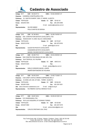 Cadastro de Associado
Código 0017 CGF: 06.302.817-4 CNPJ: 03.942.405/0001-37
Empresa: CASEBRAS CONSTRUÇÕES LTDA.
Endereço: AV. SANTOS DUMONT, 2828, 21º ANDAR - ALDEOTA
Cidade FORTALEZA Estado CE CEP: 60150-161
Fones: (85)3252-3364 Fax: (85) 3253-2968
Site E-mail: casebras@casebras.com.br
Representantes: GILVAN SABINO
PAULO SANTOS DE BORGIA
Código 2249 CGF: 06.186.066-2 CNPJ: 04.299.154/0001-87
Empresa: CBC- CONSTRUTORA BATISTA CAVALCANTE LTDA
Endereço: RODOVIA BR 116, 6099 SALA 03 AEROLÂNDIA
Cidade FORTALEZA Estado CE CEP: 60175-047
Fones: (85)3272-9792 Fax: (85) 3272-9792
Site E-mail: getelfor@uol.com.br
Representantes: GLEDSTON PEIXOTO CAVALCANTE
CASSANDRA BATISTA CAVALCANTE
MANOEL RICARDO BATISTA CAVALCANTE
Código 2277 CGF: 06.395.774-4 CNPJ: 05.633.459/0001-46
Empresa: CBH CONSTRUTORA BRASIL.DE HAB. SPE LTDA
Endereço: RUA TROPICAL,150 PAUPINA
Cidade FORTALEZA Estado CE CEP: 60872-510
Fones: (85)3273-5244 Fax:
Site E-mail: joaolgc3@yahoo.com.br
Representantes: EMÍLIO CORDEIRO MACIEL JÚNIOR
ANDRÉ MONTENEGRO DE HOLANDA
Código 3011 CGF: 06.093.236-8 CNPJ: 23.492.713/0001-15
Empresa: CCB CONST.CASTELO BRANCO EMPREEND.IMO.LT
Endereço: AV.DOM LUÍS,1200, 20º AND. - TORRE1 -ALDEOTA
Cidade FORTALEZA Estado CE CEP: 60160-230
Fones: (85)3391-9355 Fax: (85) 3391-9351
Site www.construtora castelobranco.com E-mail: ccb@ccb.eng.br
Representantes: RUI RIBEIRO CASTELO BRANCO FILHO
Código 8777 CGF: 06.667.029-2 CNPJ: 05.005.931/0001-04
Empresa: CCC ENGENHARIA LTDA
Endereço: RUA JULIO SIQUEIRA, 877 DIONISIO TORRES
Cidade FORTALEZA Estado CE CEP: 60130-090
Fones: (85)3227-0682 Fax: (85) 3247-2379
Site E-mail: carloscristiano@globo.com
Representantes: CARLOS CRISTIANO LEAL CRUZ
Rua Tomás Acioly, 840 - 8º Andar - Aldeota - Fortaleza - Ceará - CEP: 60.135-180
Fones: (85) 3246.1477 - 3246.1328 - Fax: (85) 3246.7397
Site: www.sinduscon-ce.com.br - e-mail: sinduscon@sinduscon-ce.com.br
Página 6 de 74
 