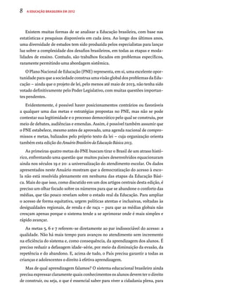 8 A Educação Brasileira em 2012 
Existem muitas formas de se analisar a Educação brasileira, com base nas 
estatísticas e pesquisas disponíveis em cada área. Ao longo dos últimos anos, 
uma diversidade de estudos tem sido produzida pelos especialistas para lançar 
luz sobre a complexidade dos desafios brasileiros, em todas as etapas e moda-lidades 
de ensino. Contudo, são trabalhos focados em problemas específicos, 
raramente permitindo uma abordagem sistêmica. 
O Plano Nacional de Educação (PNE) representa, em si, uma excelente opor-tunidade 
para que a sociedade construa uma visão global dos problemas da Edu-cação 
– ainda que o projeto de lei, pelo menos até maio de 2013, não tenha sido 
votado definitivamente pelo Poder Legislativo, com muitas questões importan-tes 
pendentes. 
Evidentemente, é possível haver posicionamentos contrários ou favoráveis 
a qualquer uma das metas e estratégias propostas no PNE, mas não se pode 
contestar sua legitimidade e o processo democrático pelo qual se construiu, por 
meio de debates, audiências e emendas. Assim, é possível também assumir que 
o PNE estabelece, mesmo antes de aprovado, uma agenda nacional de compro-missos 
e metas, balizados pelo próprio texto da lei – cuja organização orienta 
também esta edição do Anuário Brasileiro da Educação Básica 2013. 
As primeiras quatro metas do PNE buscam tirar o Brasil de um atraso histó-rico, 
enfrentando uma questão que muitos países desenvolvidos equacionaram 
ainda nos séculos 19 e 20: a universalização do atendimento escolar. Os dados 
apresentados neste Anuário mostram que a democratização do acesso à esco-la 
não está resolvida plenamente em nenhuma das etapas da Educação Bási-ca. 
Mais do que isso, como discutido em um dos artigos centrais desta edição, é 
preciso um olhar focado sobre os números para que se abandone o conforto das 
médias, que tão pouco revelam sobre o estado real da Educação. Para ampliar 
o acesso de forma equitativa, urgem políticas atentas e inclusivas, voltadas às 
desigualdades regionais, de renda e de raça – para que as médias globais não 
cresçam apenas porque o sistema tende a se aprimorar onde é mais simples e 
rápido avançar. 
As metas 5, 6 e 7 referem-se diretamente ao par indissociável do acesso: a 
qualidade. Não há mais tempo para avanços no atendimento sem incremento 
na eficiência do sistema e, como consequência, da aprendizagem dos alunos. É 
preciso reduzir a defasagem idade-série, por meio da diminuição da evasão, da 
repetência e do abandono. E, acima de tudo, o País precisa garantir a todas as 
crianças e adolescentes o direito à efetiva aprendizagem. 
Mas de qual aprendizagem falamos? O sistema educacional brasileiro ainda 
precisa expressar claramente quais conhecimentos os alunos devem ter o direito 
de construir, ou seja, o que é essencial saber para viver a cidadania plena, para 
 