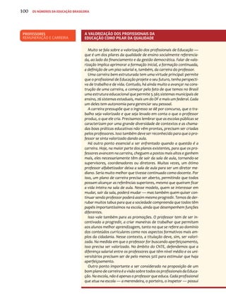 100 os números da educação brasileira 
A valorização dos profissionais da 
educação como pilar da qualidade 
Muito se fala sobre a valorização dos profissionais de Educação — 
que é um dos pilares da qualidade de ensino socialmente referencia-da, 
ao lado do financiamento e da gestão democrática. Falar de valo-rização 
implica aprimorar a formação inicial, a formação continuada, 
a definição de um piso salarial e, também, da carreira do professor. 
Uma carreira bem estruturada tem uma virtude principal: permite 
que o profissional de Educação projete o seu futuro, tenha perspecti-va 
de trabalho e de vida. Contudo, há ainda muito a avançar na cons-trução 
de uma carreira, a começar pelo fato de que temos no Brasil 
uma estrutura educacional que permite 5.565 sistemas municipais de 
ensino, 26 sistemas estaduais, mais um do DF e mais um federal. Cada 
um deles tem autonomia para gerenciar seu pessoal. 
A carreira pressupõe que o ingresso se dê por concurso, que o tra-balho 
seja valorizado e que seja levado em conta o que o professor 
produz, o que ele cria. Precisamos lembrar que as escolas públicas se 
caracterizam por uma grande diversidade de contextos e as chama-das 
boas práticas educativas não vêm prontas, precisam ser criadas 
pelos professores. Isso também deve ser reconhecido para que o pro-fessor 
se sinta valorizado dando aula. 
Há outro ponto essencial a ser enfrentado quando a questão é a 
carreira. Hoje, na maior parte dos planos existentes, para que os pro-fessores 
avancem na carreira, cheguem a postos mais altos e ganhem 
mais, eles necessariamente têm de sair da sala de aula, tornando-se 
supervisores, coordenadores ou diretores. Muitas vezes, um ótimo 
professor alfabetizador deixa a sala de aula para ser um diretor me-diano. 
Seria muito melhor que tivesse continuado como docente. Por 
isso, um plano de carreira precisa ser aberto, permitindo que todos 
possam alcançar as referências superiores, mesmo que queiram ficar 
a vida inteira na sala de aula. Nesse modelo, quem se interessar em 
mudar, sair da sala, poderá mudar — mas também quem quiser con-tinuar 
sendo professor poderá assim mesmo progredir. Temos de der-rubar 
muitos tabus para que a sociedade compreenda que todos têm 
papéis importantíssimos na escola, ainda que desempenhem funções 
diferentes. 
Isso vale também para as promoções. O professor tem de ser in-centivado 
a progredir, a criar maneiras de trabalhar que permitam 
aos alunos melhor aprendizagem, tanto no que se refere ao domínio 
dos conteúdos curriculares como nos aspectos formativos mais am-plos 
da cidadania. Nesse contexto, a titulação deve, sim, ser valori-zada. 
Na medida em que o professor for buscando aperfeiçoamento, 
isso precisa ser valorizado. No âmbito do CNTE, defendemos que a 
diferença salarial entre os professores que têm nível médio e os uni-versitários 
precisam ser de pelo menos 50% para estimular que haja 
aperfeiçoamento. 
Outro ponto importante a ser considerado na proposição de um 
bom plano de carreira é a visão sobre todos os profissionais da Educa-ção. 
Na escola, não é apenas o professor que educa. Cada profissional 
que atua na escola — a merendeira, o porteiro, o inspetor — possui 
Professores 
remuneração e carreira 
 