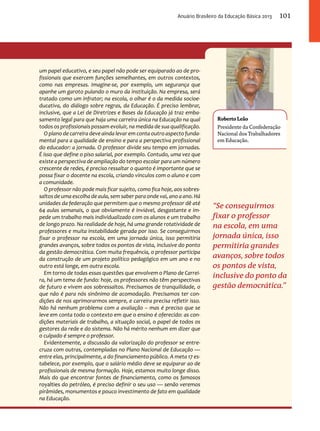 Anuário Brasileiro da Educação Básica 2013 101 
Roberto Leão 
Presidente da Confederação 
Nacional dos Trabalhadores 
em Educação. 
“Se conseguirmos 
fixar o professor 
na escola, em uma 
jornada única, isso 
permitiria grandes 
avanços, sobre todos 
os pontos de vista, 
inclusive do ponto da 
gestão democrática.” 
um papel educativo, e seu papel não pode ser equiparado ao de pro-fissionais 
que exercem funções semelhantes, em outros contextos, 
como nas empresas. Imagine-se, por exemplo, um segurança que 
apanhe um garoto pulando o muro da instituição. Na empresa, será 
tratado como um infrator; na escola, o olhar é o da medida socioe-ducativa, 
do diálogo sobre regras, da Educação. É preciso lembrar, 
inclusive, que a Lei de Diretrizes e Bases da Educação já traz emba-samento 
legal para que haja uma carreira única na Educação na qual 
todos os profissionais possam evoluir, na medida de sua qualificação. 
O plano de carreira deve ainda levar em conta outro aspecto funda-mental 
para a qualidade de ensino e para a perspectiva profissional 
do educador: a jornada. O professor divide seu tempo em jornadas. 
É isso que define o piso salarial, por exemplo. Contudo, uma vez que 
existe a perspectiva de ampliação do tempo escolar para um número 
crescente de redes, é preciso ressaltar o quanto é importante que se 
possa fixar o docente na escola, criando vínculos com o aluno e com 
a comunidade. 
O professor não pode mais ficar sujeito, como fica hoje, aos sobres-saltos 
de uma escolha de aula, sem saber para onde vai, ano a ano. Há 
unidades da federação que permitem que o mesmo professor dê até 
64 aulas semanais, o que obviamente é inviável, desgastante e im-pede 
um trabalho mais individualizado com os alunos e um trabalho 
de longo prazo. Na realidade de hoje, há uma grande rotatividade de 
professores e muita instabilidade gerada por isso. Se conseguirmos 
fixar o professor na escola, em uma jornada única, isso permitiria 
grandes avanços, sobre todos os pontos de vista, inclusive do ponto 
da gestão democrática. Com muita frequência, o professor participa 
da construção de um projeto político pedagógico em um ano e no 
outro está longe, em outra escola. 
Em torno de todas essas questões que envolvem o Plano de Carrei-ra, 
há um tema de fundo: hoje, os professores não têm perspectivas 
de futuro e vivem aos sobressaltos. Precisamos de tranquilidade, o 
que não é para nós sinônimo de acomodação. Precisamos ter con-dições 
de nos aprimorarmos sempre, e carreira precisa refletir isso. 
Não há nenhum problema com a avaliação – mas é preciso que se 
leve em conta todo o contexto em que o ensino é oferecido: as con-dições 
materiais de trabalho, a situação social, o papel de todos os 
gestores da rede e do sistema. Não há mérito nenhum em dizer que 
o culpado é sempre o professor. 
Evidentemente, a discussão da valorização do professor se entre-cruza 
com outras, contempladas no Plano Nacional de Educação — 
entre elas, principalmente, a do financiamento público. A meta 17 es-tabelece, 
por exemplo, que o salário médio deve se equiparar ao de 
profissionais de mesma formação. Hoje, estamos muito longe disso. 
Mais do que encontrar fontes de financiamento, como os famosos 
royalties do petróleo, é preciso definir o seu uso — senão veremos 
pirâmides, monumentos e pouco investimento de fato em qualidade 
na Educação. 
 