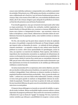 Anuário Brasileiro da Educação Básica 2013 9 
crescer como indivíduo autônomo e comprometido com a melhoria sustentável 
da sociedade. Pela primeira vez, o PNE aponta uma direção, ao estabelecer como 
meta a alfabetização até o final do 3º ano do Ensino Fundamental para todas as 
crianças. Hoje, como mostra a Prova ABC 2011, com resultados detalhados nesta 
edição, 56,1% das crianças atingem o grau adequado de proficiência em leitura 
ao final dos três primeiros anos do Ensino Fundamental. 
É um desafio gigantesco, mas que certamente terá repercussão sobre todas 
as etapas posteriores. Os resultados das avaliações, também registradas no 
Anuário Brasileiro de Educação Básica 2013, mostram as imensas dificuldades dos 
jovens com a leitura e a interpretação de textos – que acarretam o atraso em 
todas as disciplinas e, mais à frente, influenciam os elevados índices de anal-fabetismo 
funcional da população adulta, como também revelam os números 
apresentados. 
Por fim, vale ressaltar que faz parte desse conjunto de metas de ampliação 
do acesso e da qualidade a expansão da Educação em Tempo Integral, medida 
que impacta todas as dimensões do ensino – se realizada de forma pedagogi-camente 
consistente – ao expandir o tempo de aula, induzir maior fixação do 
professor na escola e abrir novas oportunidades de aprendizagem, acesso às 
artes, aos esportes e ao exercício da cidadania. Neste aspecto, cabe lembrar a 
importância dos investimentos necessários na ampliação da infraestrutura de 
ensino e na formação dos recursos humanos que atuarão nessa modalidade. Ao 
mesmo tempo, desde já é preciso ficar atento para as contradições internas do 
PNE, que por vezes coloca metas ambiciosas sem antes avaliar exatamente o que 
elas representam em termos de investimento ou de medidas que efetivamente 
viabilizem o cenário buscado. 
As metas enumeradas de 8 a 12 expressam, entre outros objetivos, uma aten-ção 
aos desafios vividos pelos jovens brasileiros, em especial no que se refere ao 
combate à desigualdade. Como informam os números reunidos no Anuário, a 
população brasileira ainda tem baixa escolaridade – hoje, 7,3 anos de estudo, em 
média –, embora ano a ano esse índice venha melhorando. Contudo, a situação 
se torna mais grave quando se analisam as desigualdades internas da escola-ridade 
da população. Tomando-se por base os quintos de renda, por exemplo, 
há uma inaceitável diferença de quatro anos de escolaridade entre os brasileiros 
mais ricos e os mais pobres. 
O impacto dessas defasagens na inserção no mercado de trabalho e na gera-ção 
de renda é evidente. Menor escolaridade implica menores salários e menos 
expectativa de progresso profissional. Num cenário de crescimento econômico, 
o Brasil já vive o que se chama de “apagão” do emprego. Por isso, é preciso en-contrar 
caminhos que ofereçam a possibilidade de recuperar o atraso escolar, 
 