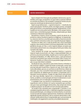 GESTÃO Gestão Dcemoráacit 
Qual a relação entre Educação de qualidade e democracia, aqui en-tendida 
como lugar sociopolítico no qual todas as pessoas definem 
os caminhos da política e da sociedade? A pergunta remete aos pro-cessos 
de constituição da democracia em nosso País. 
Espera-se que democracia — o governo do povo — resulte de uma 
construção popular. No Brasil, porém, ela chegou pronta, outorgada 
pelos governantes a uma população postada marginalmente. As dis-cussões 
em torno de justiça social, liberdade e voto sempre interes-saram 
mais a minoritários grupos letrados, influenciados por ideais 
românticos e libertários importados. 
Revisitemos a história. Foram os jesuítas, a partir do século 16, os 
primeiros a educar brasileiros (apenas os indígenas). Já naquela épo-ca, 
o foco era restrito a uma Educação secundária. Duzentos anos de-pois, 
o primeiro retrocesso se deu com a expulsão do grupo religioso. 
Somente em 1808, com a vinda da família real, novas instituições 
surgiram, mas o ensino primário continuava desprezado. Com a inde-pendência 
do país, em 1822, a corte imperial esboçou um plano que 
contemplava pela primeira vez a Educação primária para todos, mas 
o projeto não vingou. 
Como tentativa de corrigir esse equívoco histórico, o governo 
imperial impôs às províncias, em 1834, a responsabilidade sobre os 
primeiros anos de escolaridade, situação que se manteve após a Pro-clamação 
da República, em 1889. Mesmo assim, o país permaneceu 
carente de uma política que visasse universalizar todo o Ensino Fun-damental. 
Ampliou-se o fosso entre os que podiam pagar pela Educa-ção 
e os que não tinham condições. 
Na década de 1920, educadores como Anísio Teixeira e Almeida Jú-nior 
tentaram redefinir o papel do Estado na Educação, avanço que 
seria barrado pelo Estado Novo, imposto em 1937. Só em 1945, com 
muita dificuldade, aprovou-se a primeira Lei de Diretrizes e Bases da 
Educação, que criou o Conselho Federal de Educação e abriu espaço 
para campanhas de alfabetização de adultos e proposições para a 
educação universal gratuita. O golpe de 1964 frearia esse processo 
por mais duas décadas. Apenas com a Constituição de 1988, final-mente, 
se definiu a universalização do Ensino Fundamental e o com-prometimento 
com a erradicação do analfabetismo. 
A realidade é que, aos poucos (e recentemente), crescemos com 
experiências como as Diretas Já e outros momentos que contribuí-ram 
para nossa aprendizagem democrática. Mas sempre foi mínima 
a influência popular nas decisões em torno da Educação pública. 
Tal revisão se faz necessária para compreender o conceito e a ne-cessidade 
da gestão democrática. A definição de gestão é associada à 
área da administração, com enfoque no monitoramento, no controle e 
na estruturação dos espaços organizacionais. Ampliamos a visão desse 
significado quando associamos a ele os contextos democrático e edu-cacional. 
Gestão democrática é compreendida aqui como processo de 
mobilização e de engajamento social da comunidade educacional. 
110 Gestão e financiamento 
 