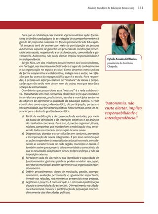 Cybele Amado de Oliveira, 
presidente do Instituto 
Chapada. 
“Autonomia, não 
custa alertar, implica 
responsabilidade e 
interdependência.” 
Para que se estabeleça esse modelo, é preciso alinhar ações forma-tivas 
de âmbito pedagógico às estratégias de acompanhamento e à 
gestão de propostas nascidas em fóruns permanentes de Educação. 
Tal processo terá de ocorrer por meio da participação de pessoas 
autônomas, capazes de garantir um processo de construção fomen-tado 
pela escola, respeitando e articulando pais, comunidade e go-vernantes. 
Autonomia, não custa alertar, implica responsabilidade e 
interdependência. 
Sérgio Niza, um dos criadores do Movimento da Escola Moderna, 
em Portugal, nos incentiva a refletir sobre o lugar do conhecimento 
e da organização no espaço escolar. Como devemos estruturá-los 
de forma cooperativa e colaborativa, indaga-nos o autor, na refle-xão 
que faz acerca do espaço público que é a escola. Para respon-der, 
é preciso um esforço coletivo de “mistura” de ideias e propo-sições 
que não serão nem de um nem do outro, mas que estarão a 
serviço da comunidade. 
O ambiente que proporciona essa “mistura” é a rede colaborati-va. 
Trabalhando em rede, tornamos observável o fio que conecta e 
inter-relaciona pessoas, profissionais, escolas e municípios em torno 
do objetivo de aprimorar a qualidade da Educação pública. A rede 
constitui-se como espaço democrático, de participação, parceria e 
horizontalidade, que fortalece o coletivo. Nesse sentido, creio ser es-sencial 
para o êxito da gestão democrática: 
1) Partir da mobilização e da convocação de vontades, por meio 
da busca de afinidades e de intenções objetivas e do anúncio 
de resultados concretos. Para isso, é preciso organizar fóruns, 
núcleos, campanhas que mantenham a mobilização viva, envol-vendo 
todos os atores na construção de uma causa. 
2) Diagnosticar, planejar e criar soluções em conjunto, prevendo 
a incorporação de novos integrantes. É por esse caminho que 
as ações respondem às necessidades educativas reais, conside-rando 
as características de cada região, município e escola. É 
também assim que o projeto dá à comunidade a consciência de 
que os resultados são produto de seu próprio esforço, e não da 
imposição externa. 
3) Fortalecer cada elo da rede na sua identidade e capacidade de 
funcionamento: gestores públicos podem revisitar seu papel, 
secretarias municipais podem aprimorar sua organização e fun-cionamento. 
4) Definir procedimentos claros de mediação, gestão, acompa-nhamento, 
avaliação permanente e, igualmente importante, 
investir nas relações, nos momentos presenciais e nas pessoas. 
5) Legitimar o projeto. A comunicação e o estímulo à participação 
de pais e comunidade são essenciais. O investimento na cidada-nia 
educacional convoca a participação da população indepen-dentemente 
das identidades políticas. 
Anuário Brasileiro da Educação Básica 2013 111 
 