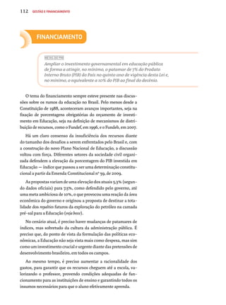 112 Gestão e financiamento 
Financiamento 
METAS DO PNE 
Ampliar o investimento governamental em educação pública 
de forma a atingir, no mínimo, o patamar de 7% do Produto 
Interno Bruto (PIB) do País no quinto ano de vigência desta Lei e, 
no mínimo, o equivalente a 10% do PIB ao final do decênio. 
O tema do financiamento sempre esteve presente nas discus-sões 
sobre os rumos da educação no Brasil. Pelo menos desde a 
Constituição de 1988, aconteceram avanços importantes, seja na 
fixação de porcentagens obrigatórias do orçamento de investi-mento 
em Educação, seja na definição de mecanismos de distri-buição 
de recursos, como o Fundef, em 1996, e o Fundeb, em 2007. 
Há um claro consenso da insuficiência dos recursos diante 
do tamanho dos desafios a serem enfrentados pelo Brasil e, com 
a construção do novo Plano Nacional de Educação, a discussão 
voltou com força. Diferentes setores da sociedade civil organi-zada 
defendem a elevação da porcentagem do PIB investida em 
Educação — índice que passou a ser uma determinação constitu-cional 
a partir da Emenda Constitucional nº 59, de 2009. 
As propostas variam de uma elevação dos atuais 5,3% (segun-do 
dados oficiais) para 7,5%, como defendido pelo governo, até 
uma meta ambiciosa de 10%, o que provocou uma reação da área 
econômica do governo e originou a proposta de destinar a tota-lidade 
dos royalties futuros da exploração do petróleo na camada 
pré-sal para a Educação (veja boxe). 
No cenário atual, é preciso haver mudanças de patamares de 
índices, mas sobretudo da cultura da administração pública. É 
preciso que, do ponto de vista da formulação das políticas eco-nômicas, 
a Educação não seja vista mais como despesa, mas sim 
como um investimento crucial e urgente diante das pretensões de 
desenvolvimento brasileiro, em todos os campos. 
Ao mesmo tempo, é preciso aumentar a racionalidade dos 
gastos, para garantir que os recursos cheguem até a escola, va-lorizando 
o professor, provendo condições adequadas de fun-cionamento 
para as instituições de ensino e garantindo todos os 
insumos necessários para que o aluno efetivamente aprenda. 
 
