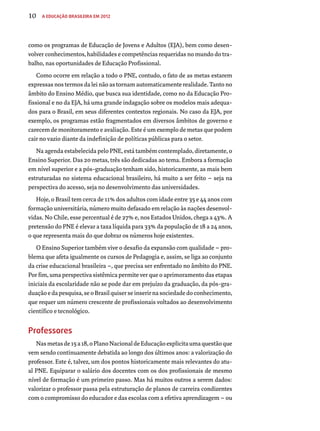 10 A Educação Brasileira em 2012 
como os programas de Educação de Jovens e Adultos (EJA), bem como desen-volver 
conhecimentos, habilidades e competências requeridas no mundo do tra-balho, 
nas oportunidades de Educação Profissional. 
Como ocorre em relação a todo o PNE, contudo, o fato de as metas estarem 
expressas nos termos da lei não as tornam automaticamente realidade. Tanto no 
âmbito do Ensino Médio, que busca sua identidade, como no da Educação Pro-fissional 
e no da EJA, há uma grande indagação sobre os modelos mais adequa-dos 
para o Brasil, em seus diferentes contextos regionais. No caso da EJA, por 
exemplo, os programas estão fragmentados em diversos âmbitos de governo e 
carecem de monitoramento e avaliação. Este é um exemplo de metas que podem 
cair no vazio diante da indefinição de políticas públicas para o setor. 
Na agenda estabelecida pelo PNE, está também contemplado, diretamente, o 
Ensino Superior. Das 20 metas, três são dedicadas ao tema. Embora a formação 
em nível superior e a pós-graduação tenham sido, historicamente, as mais bem 
estruturadas no sistema educacional brasileiro, há muito a ser feito – seja na 
perspectiva do acesso, seja no desenvolvimento das universidades. 
Hoje, o Brasil tem cerca de 11% dos adultos com idade entre 35 e 44 anos com 
formação universitária, número muito defasado em relação às nações desenvol-vidas. 
No Chile, esse percentual é de 27% e, nos Estados Unidos, chega a 43%. A 
pretensão do PNE é elevar a taxa líquida para 33% da população de 18 a 24 anos, 
o que representa mais do que dobrar os números hoje existentes. 
O Ensino Superior também vive o desafio da expansão com qualidade – pro-blema 
que afeta igualmente os cursos de Pedagogia e, assim, se liga ao conjunto 
da crise educacional brasileira –, que precisa ser enfrentado no âmbito do PNE. 
Por fim, uma perspectiva sistêmica permite ver que o aprimoramento das etapas 
iniciais da escolaridade não se pode dar em prejuízo da graduação, da pós-gra-duação 
e da pesquisa, se o Brasil quiser se inserir na sociedade do conhecimento, 
que requer um número crescente de profissionais voltados ao desenvolvimento 
científico e tecnológico. 
Professores 
Nas metas de 15 a 18, o Plano Nacional de Educação explicita uma questão que 
vem sendo continuamente debatida ao longo dos últimos anos: a valorização do 
professor. Este é, talvez, um dos pontos historicamente mais relevantes do atu-al 
PNE. Equiparar o salário dos docentes com os dos profissionais de mesmo 
nível de formação é um primeiro passo. Mas há muitos outros a serem dados: 
valorizar o professor passa pela estruturação de planos de carreira condizentes 
com o compromisso do educador e das escolas com a efetiva aprendizagem – ou 
 