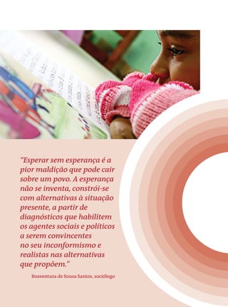 “Esperar sem esperança é a 
pior maldição que pode cair 
sobre um povo. A esperança 
não se inventa, constrói-se 
com alternativas à situação 
presente, a partir de 
diagnósticos que habilitem 
os agentes sociais e políticos 
a serem convincentes 
no seu inconformismo e 
realistas nas alternativas 
que propõem.” 
Boaventura de Sousa Santos, sociólogo 
 