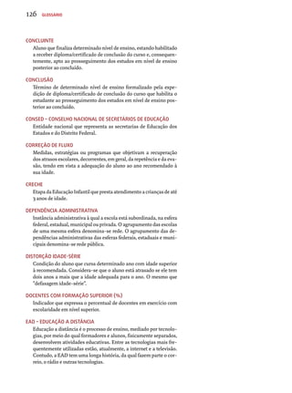 126 Glossário 
Concluinte 
Aluno que finaliza determinado nível de ensino, estando habilitado 
a receber diploma/certificado de conclusão do curso e, consequen-temente, 
apto ao prosseguimento dos estudos em nível de ensino 
posterior ao concluído. 
Conclusão 
Término de determinado nível de ensino formalizado pela expe-dição 
de diploma/certificado de conclusão do curso que habilita o 
estudante ao prosseguimento dos estudos em nível de ensino pos-terior 
ao concluído. 
Consed – Conselho nacional de secretários de Educação 
Entidade nacional que representa as secretarias de Educação dos 
Estados e do Distrito Federal. 
Correção de fluxo 
Medidas, estratégias ou programas que objetivam a recuperação 
dos atrasos escolares, decorrentes, em geral, da repetência e da eva-são, 
tendo em vista a adequação do aluno ao ano recomendado à 
sua idade. 
Creche 
Etapa da Educação Infantil que presta atendimento a crianças de até 
3 anos de idade. 
Dependência administrativa 
Instância administrativa à qual a escola está subordinada, na esfera 
federal, estadual, municipal ou privada. O agrupamento das escolas 
de uma mesma esfera denomina-se rede. O agrupamento das de-pendências 
administrativas das esferas federais, estaduais e muni-cipais 
denomina-se rede pública. 
Distorção idade-série 
Condição do aluno que cursa determinado ano com idade superior 
à recomendada. Considera-se que o aluno está atrasado se ele tem 
dois anos a mais que a idade adequada para o ano. O mesmo que 
“defasagem idade-série”. 
Docentes com formação superior (%) 
Indicador que expressa o percentual de docentes em exercício com 
escolaridade em nível superior. 
EAD – Educação a Distância 
Educação a distância é o processo de ensino, mediado por tecnolo-gias, 
por meio do qual formadores e alunos, fisicamente separados, 
desenvolvem atividades educativas. Entre as tecnologias mais fre-quentemente 
utilizadas estão, atualmente, a internet e a televisão. 
Contudo, a EAD tem uma longa história, da qual fazem parte o cor-reio, 
o rádio e outras tecnologias. 
 