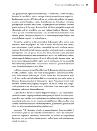 seja, que estimulem o professor a melhorar, a se aprimorar, a se fixar na escola, 
deixando de contabilizar apenas o tempo de serviço como fator de progressão. 
Também neste ponto, o PNE depende de um conjunto de medidas estruturan-tes, 
como a concretização do regime de colaboração e a definição de princípios 
que organizem o sistema educacional – hoje fragmentados em tantos sistemas 
quanto o número de Estados e de municípios. A diferença de políticas regionais 
e locais não pode ser impeditiva para uma visão de Estado da Educação – haja 
vista o que vem ocorrendo em relação a uma medida institucionalmente mais 
simples, que foi a adoção do piso salarial de referência para os professores, em 
2010, ainda descumprida em muitos lugares. 
Completa o quadro a gestão democrática da Educação, talvez a meta mais 
conceitual, entre as propostas no Plano Nacional de Educação. Em síntese, 
busca-se promover a participação da comunidade na escola e reforçar os me-canismos 
de controle social, como os conselhos municipais e outras instâncias 
participativas. Será um grande avanço se o Brasil, em uma década, conseguir 
vencer uma cultura na qual a escola se encontra isolada dos problemas da comu-nidade, 
desarticulada com outras esferas da administração (como a saúde e as 
áreas sociais) e pouco convidativa à presença da família, que, por sua vez, ainda 
não desenvolveu plenamente a consciência de reivindicar qualidade de ensino 
como direito fundamental de seus filhos. 
A última meta, que fecha o Plano Nacional de Educação, definirá, em grande 
medida, a distância entre a letra morta e uma agenda de transformação: trata-se 
do financiamento da Educação. Há mais do que uma discussão entre índi-ces. 
É uma escolha indicativa da verdadeira prioridade que uma nação confere à 
Educação dos seus cidadãos. O fato concreto é que o País precisa investir mais 
e melhor, aumentando a proporção dos gastos em relação ao PIB, mas assegu-rando 
que os recursos não se percam na malha burocrática, na corrupção e nas 
atividades-meio e que cheguem à escola. 
A possibilidade do uso dos royalties do petróleo não pode ser a única alterna-tiva 
em discussão, até porque se baseiam em projeções de difícil confirmação e, 
no cenário mais provável, com resultados concretos bem inferiores ao esperado, 
no que tange ao incremento dos investimentos públicos em Educação. Este tema 
também é proposto como uma reflexão importante, que encerra o grande retrato 
oferecido pelo Anuário Brasileiro da Educação Básica 2013. 
Aprovar o PNE é apenas o primeiro e necessário passo. Como sociedade, é 
fundamental agora que possamos ter instrumentos de análise do desenvolvi-mento 
dos programas, de cobrança de resultados, de garantia do cumprimento 
das metas, para que reflitam efetivamente na melhoria dos indicadores educa-cionais 
brasileiros. 
Anuário Brasileiro da Educação Básica 2013 11 
 