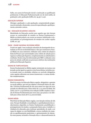 128 Glossário 
balho, em cursos de formação inicial e continuada ou qualificação 
profissional. A Educação Profissional pode ser de nível médio, de 
graduação e pós-graduação (LDB, arts. 39, § 2o, e 40). 
Educação Superior 
Abrange a graduação e a pós-graduação, compreendendo progra-mas 
de mestrado e doutorado, cursos de especialização, aperfeiçoa­mento, 
extensão e outros. 
EJA – Educação de Jovens e Adultos 
Modalidade de Educação escolar para aqueles que não tiveram 
acesso ou continuidade de estudos no Ensino Fundamental e 
Médio na idade própria, em cursos ou exames, habilitando o alu-no/ 
candidato ao prosseguimento de estudos em caráter regular 
(LDB, art. 37). 
Enem – exame nacional do ensino médio 
Criado em 1998, é uma avaliação voluntária do desempenho do es-tudante 
ao fim da escolaridade básica e dos que concluíram o Ensi-no 
Médio em anos anteriores. Utilizado como critério de seleção à 
bolsa do Prouni e por universidades como critério de seleção para o 
ingresso na Educação Superior, complementando ou substituindo o 
vestibular. Desde 2009, foi reformulado pelo MEC e utilizado como 
prova de seleção unificada nos processos seletivos das instituições 
públicas de Educação Superior. 
Ensino de tempo integral 
Ensino Fundamental ou Médio regular ministrado em turmas com 
jornada escolar igual ou superior a sete horas diárias, incluídas nes-sa 
jornada tanto as atividades relativas ao currículo obrigatório, 
como aquelas referentes aos temas transversais e a outras ativida-des 
complementares. 
Ensino Fundamental 
Nível de ensino da Educação Básica regular, obrigatório e gratuito 
na escola pública, que tem por objetivo a formação básica do cida-dão. 
O Ensino Fundamental de oito anos esteve em vigor até 2010, 
quando era ofertado para a faixa etária de 7 a 14 anos de idade. Em 
2006, a Lei nº 11.24/2006 deu nova redação à LDB e ampliou a dura-ção 
do Ensino Fundamental para nove anos, que passou a ser ofer-tado 
para a faixa etaria de 6 a 14 anos de idade. 
Ensino Médio 
Nível final da Educação Básica regular, com duração mínima de três 
anos. Tem por finalidade a consolidação e o aprofundamento dos co-nhecimentos 
adquiridos no Ensino Fundamental, possibilitando o 
prosseguimento de estudos; a preparação básica para o trabalho e a 
cidadania do educando, para continuar aprendendo, de modo a ser 
capaz de adaptar-se com flexibilidade a novas condições de ocupa-ção 
ou aperfeiçoamento posteriores; o aprimoramento do educan-do 
como pessoa, incluindo a formação ética e o desenvolvimento da 
 