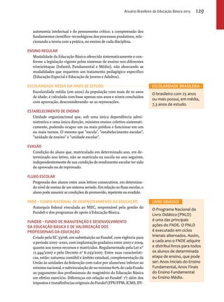 Anuário Brasileiro da Educação Básica 2013 129 
autonomia intelectual e do pensamento crítico; a compreensão dos 
fundamentos científico-tecnológicos dos processos produtivos, rela-cionando 
a teoria com a prática, no ensino de cada disciplina. 
Ensino Regular 
Modalidade da Educação Básica oferecida sistematicamente e con-forme 
a legislação vigente pelos sistemas de ensino nos diferentes 
níveis/etapas (Infantil, Fundamental e Médio), não abarcando as 
modalidades que requerem um tratamento pedagógico específico 
(Educação Especial e Educação de Jovens e Adultos). 
Escolaridade média em anos de estudo 
Escolaridade média (em anos) da população com mais de 10 anos 
de idade; é calculada com base apenas nos anos e níveis concluídos 
com aprovação, desconsiderando-se as reprovações. 
Estabelecimento de ensino 
Unidade organizacional que, sob uma única dependência admi-nistrativa 
e uma única direção, ministra ensino coletivo sistemati-camente, 
podendo ocupar um ou mais prédios e funcionar em um 
ou mais turnos. O mesmo que “escola”, “estabelecimento escolar”, 
“unidade de ensino” e “unidade escolar”. 
Evasão 
Condição do aluno que, matriculado em determinado ano, em de-terminado 
ano letivo, não se matricula na escola no ano seguinte, 
independentemente de sua condição de rendimento escolar ter sido 
de aprovado ou de reprovado. 
Fluxo escolar 
Progressão dos alunos entre anos letivos consecutivos, em determina-do 
nível de ensino de um sistema seriado. Em relação ao fluxo escolar, o 
aluno pode assumir as condições de promovido, repetente ou evadido. 
FNDE – Fundo Nacional de Desenvolvimento da Educação 
Autarquia federal vinculada ao MEC, responsável pela gestão do 
Fundeb e dos programas de apoio à Educação Básica. 
Fundeb – Fundo de Manutenção e Desenvolvimento 
da Educação Básica e de Valorização dos 
Profissionais da Educação 
Criado pela EC 53/06, em substituição ao Fundef, com vigência para 
o período 2007-2020, com implantação gradativa entre 2007 e 2009, 
quanto aos novos recursos e matrículas. Regulamentado pela Lei n° 
11.494/2007 e pelo Decreto nº 6.253/2007. Entre suas característi-cas, 
estão: natureza contábil e âmbito estadual, complementação da 
União às unidades da federação com valor por aluno/ano inferior ao 
mínimo nacional, e subvinculação de no mínimo 60% de cada Fundo 
ao pagamento dos profissionais do magistério da Educação Básica 
em efetivo exercício. Diferenças em relação ao Fundef: 1a) além dos 
impostos e transferências originais do Fundef (FPE/FPM, ICMS, IPI-O 
Escolaridade brasileira 
O brasileiro com 25 anos 
ou mais possui, em média, 
7,3 anos de estudo. 
LIVRO DIDÁTICO 
Programa Nacional do 
Livro Didático (PNLD) 
é uma das principais 
ações do FNDE. O PNLD 
é executado em ciclos 
trienais alternados. Assim, 
a cada ano o FNDE adquire 
e distribui livros para todos 
os alunos de determinada 
etapa de ensino, que pode 
ser: Anos Iniciais do Ensino 
Fundamental, Anos Finais 
do Ensino Fundamental 
ou Ensino Médio. 
 