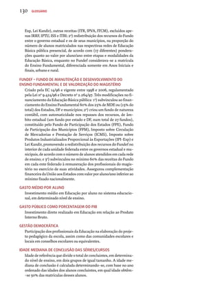 130 Glossário 
Exp, Lei Kandir), outras receitas (ITR, IPVA, ITCM), excluídos ape-nas 
IRRF, IPTU, ISS e ITBI; 2a) redistribuição dos recursos do Fundo 
entre o governo estadual e os de seus municípios, na proporção do 
número de alunos matriculados nas respectivas redes de Educação 
Básica pública presencial, de acordo com (17 diferentes) pondera-ções 
quanto ao valor por aluno/ano entre etapas e modalidades da 
Educação Básica, enquanto no Fundef considerava-se a matrícula 
do Ensino Fundamental, diferenciada somente em Anos Iniciais e 
finais, urbano e rural. 
Fundef – Fundo de Manutenção e Desenvolvimento do 
Ensino Fundamental e de Valorização do Magistério 
Criado pela EC 14/96 e vigente entre 1998 e 2006, regulamentado 
pela Lei nº 9.424/96 e Decreto no 2.264/97. Três modificações no fi-nanciamento 
da Educação Básica pública: 1a) subvinculou ao finan-ciamento 
do Ensino Fundamental 60% dos 25% de MDE ou (15% do 
total) dos Estados, DF e municípios; 2a) criou um fundo de natureza 
contábil, com automaticidade nos repasses dos recursos, de âm-bito 
estadual (um fundo por estado e DF, num total de 27 fundos), 
constituído pelo Fundo de Participação dos Estados (FPE), Fundo 
de Participação dos Municípios (FPM), Imposto sobre Circulação 
de Mercadorias e Prestação de Serviços (ICMS), Imposto sobre 
Produtos Industrializados Proporcional às Exportações (IPI-Exp) e 
Lei Kandir, promovendo a redistribuição dos recursos do Fundef no 
interior de cada unidade federada entre os governos estadual e mu-nicipais, 
de acordo com o número de alunos atendidos em cada rede 
de ensino; e 3a) subvinculou no mínimo 60% das receitas do Fundo 
em cada ente federado à remuneração dos profissionais do magis-tério 
no exercício de suas atividades. Assegurou complementação 
financeira da União aos Estados com valor por aluno/ano inferior ao 
mínimo fixado nacionalmente. 
Gasto médio por aluno 
Investimento médio em Educação por aluno no sistema educacio-nal, 
em determinado nível de ensino. 
Gasto público como pORcentagem do PIB 
Investimento direto realizado em Educação em relação ao Produto 
Interno Bruto. 
Gestão democrática 
Participação dos profissionais da Educação na elaboração do proje-to 
pedagógico da escola, assim como das comunidades escolares e 
locais em conselhos escolares ou equivalentes. 
Idade mediana de conclusão das séries/cursos 
Idade de referência que divide o total de concluintes, em determina-do 
nível de ensino, em dois grupos de igual tamanho. A idade me-diana 
de conclusão é calculada determinando-se, com base no ano 
ordenado das idades dos alunos concluintes, em qual idade obtêm- 
-se 50% das matrículas desses alunos. 
 