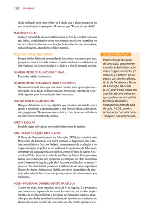 idade utilizado pelo Inep refere-se à idade que o aluno completa no 
ano de realização da pesquisa. O mesmo que “Matrícula na idade”. 
Matrícula total 
Balanço do total de alunos matriculados ao fim de um determinado 
ano letivo, considerando-se os movimentos escolares ocorridos no 
decorrer do referido ano, em função de transferências, admissões, 
reclassificações, abandonos e falecimentos. 
Média de horas-aula diária 
Tempo médio diário de permanência dos alunos na escola, por ano, 
grupos de anos e nível de ensino, considerando-se a matrícula no 
Dia Nacional do Censo Escolar e o início e o fim da jornada escolar. 
Número médio de alunos por turma 
Tamanho médio das turmas. 
Número médio esperado de anos concluídos 
Número médio de anos que um aluno conclui com aprovação, con-siderando- 
se as taxas de fluxo escolar (promoção, repetência e eva-são) 
vigentes para determinado nível de ensino. 
Objetos Educacionais digitais 
Designa diferentes recursos digitais que possam ser usados para 
apoiar e estimular a aprendizagem, o que inclui vídeos, animações, 
sites, programas. Têm como característica o fato de serem utilizáveis 
em diferentes contextos de ensino. 
Oferta escolar 
Total de vagas oferecidas por estabelecimentos de ensino. 
PAR – Plano de Ações Articuladas 
O Plano de Desenvolvimento da Educação (PDE), introduzido pelo 
Ministério da Educação em 2007, colocou à disposição dos Esta-dos, 
municípios e Distrito Federal, instrumentos de avaliação e de 
implementação de políticas de melhoria da qualidade da Educação, 
sobretudo da Educação Básica pública, como o Plano de Ações Arti-culadas 
(PAR). A partir da adesão ao Plano de Metas Compromisso 
Todos pela Educação, um programa estratégico do PDE, instituído 
pelo Decreto nº 6.094 de 24 de abril de 2007, os Estados, os municí-pios 
e o Distrito Federal passaram à elaboração de seus respectivos 
Planos de Ações Articuladas (PAR), um novo diagnóstico da situ-ação 
educacional local com um planejamento de investimento em 
melhorias. 
PDDE – Programa Dinheiro Direto na Escola 
Criado em 1995, hoje regulado pela Lei nº 11.947/09. É o programa 
que coordena o repasse de recursos financeiros, em caráter suple-mentar, 
às escolas públicas e privadas de Educação Especial man-tidas 
por entidades sem fins lucrativos, de acordo com o número de 
alunos do Censo Escolar do ano anterior. Até 2008, apenas esco- 
O que é hora-aula 
Parâmetro de duração 
de uma aula, geralmente 
com duração inferior a 60 
minutos (por exemplo, 50 
minutos). Também serve 
para o cálculo de salários. 
A Lei de Diretrizes e Bases 
da Educação Nacional 
(LDB) prevê 800 horas em 
200 dias de ano letivo em 
que podem ser cumpridas 
também atividades 
educacionais fora da sala 
de aula. A LDB, porém, 
refere-se à chamada hora- 
-relógio e não à hora-aula. 
132 Glossário 
 