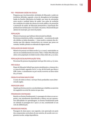 PSE – Programa Saúde na Escola 
Programa que visa desenvolver atividades de Educação e saúde em 
territórios definidos segundo a área de abrangência da Estratégia 
Saúde da Família (Ministério da Saúde), por meio da articulação 
entre escola e unidade básica de saúde, com ações de avaliação 
das condições de saúde dos alunos da escola pública, de prevenção 
e promoção da saúde, de Educação permanente e capacitação dos 
profissionais da Educação e da saúde e de jovens. Desenvolvido por 
adesão do município, por meio de projeto. 
População 
Número de pessoas que habitam determinada localidade. 
Em termos estatísticos, define-se população — ou universo de onde 
são obtidos os dados desejados — como sendo o conjunto dos ele-mentos 
que têm alguma característica em comum que possa ser 
contada, medida, pesada ou ordenada de algum modo. 
População em idade escolar 
Número de pessoas em idade escolar (4 a 17 anos), matriculadas ou 
não em um estabelecimento de ensino. Nota: o Todos Pela Educação 
adota como população em idade escolar a faixa etária de 4 a 17 anos. 
População escolar/população total 
Percentual de pessoas da população total que têm entre 4 e 17 anos. 
Pré-escola 
Etapa da Educação Infantil que presta atendimento a crianças de 4 
e 5 anos de idade, segundo a Lei nº 11.274, de 6/2/2006, que altera a 
LDB. Antes, o atendimento na pré-escola ocorreria na faixa etária 
de 4 a 6 anos. 
Produto Interno Bruto (PIB) 
A soma de todos os bens e serviços finais produzidos numa deter-minada 
região. 
Professor leigo 
Aquele que leciona sem ter a escolaridade que o habilita ao exercício 
do magistério no nível de ensino em que atua. 
Progressão continuada 
Restrita ao Ensino Fundamental, é a passagem do aluno ao ano se-guinte, 
com atendimento diversificado e reforço aos que apresen-tam 
dificuldades de aprendizagem; no Ensino Fundamental pode 
ser adotada na passagem do 1o para o 3o ano, constituindo-se um 
ciclo de alfabetização. 
Progressão parcial 
Passagem do aluno para o ano seguinte, com aprovação em parte 
dos componentes curriculares do ano anterior, de acordo com o re-gimento 
escolar; antiga dependência. 
Anuário Brasileiro da Educação Básica 2013 135 
 