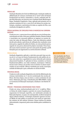 Prova ABC 
Avaliação Brasileira do Ciclo de Alfabetização. Avaliação inédita da 
alfabetização de crianças concluintes do 3o ano/2a série do Ensino 
Fundamental em leitura, matemática e escrita, realizada pelo To-dos 
Pela Educação, em parceria com o Instituto Paulo Montenegro/ 
Ibope, Fundação Cesgranrio e Inep, aplicada pela primeira vez no 
primeiro semestre de 2011 a cerca de 6 mil alunos de escolas mu-nicipais, 
estaduais e particulares de todas as capitais do País, com 
resultados divulgados em 25/8/11. 
Prova Nacional de Concurso para o Ingresso na Carreira 
Docente 
Criada em 2011, a prova teve de ser aplicada em 2012 de forma des-centralizada 
em todo o País para subsidiar Estados, Distrito Federal 
e municípios nos concursos públicos ao ingresso na carreira do-cente 
das redes de Educação Básica. Cada ente federativo poderá 
decidir pela adesão e pela forma de utilização dos resultados como 
única prova, seguida da análise de títulos, ou como primeira prova, 
seguida de uma prova adicional do próprio município. Prova base-ada 
numa matriz nacional e que tem como ponto de partida o perfil 
desejado para um ingressante na carreira docente no Brasil. 
Prova Brasil 
Avaliação diagnóstica aplicada a cada dois anos pelo Inep aos alu-nos 
de 5o e 9o anos do Ensino Fundamental da rede pública de en-sino, 
tem como foco a qualidade do ensino oferecido pelo sistema 
educacional brasileiro. É aplicada de forma censitária no Ensino 
Fundamental público, nas redes estaduais, municipais e federais, 
de área rural e urbana, em escolas com no mínimo 20 alunos matri-culados 
no ano avaliado. Oferece resultados por escola, município, 
unidade da federação e país, utilizados no cálculo do Ideb. 
Provinha Brasil 
Criada em 2008, avaliação diagnóstica do nível de alfabetização das 
crianças matriculadas no 2o ano de escolarização das escolas pú-blicas. 
Em duas etapas, uma no início e a outra ao término do ano 
letivo. Elaborada pelo Inep, é distribuída pelo MEC/FNDE a todas 
as secretarias de Educação municipais, estaduais e do Distrito Fe-deral. 
ProUni – Programa Universidade para Todos 
Criado em 2004, institucionalizado pela Lei nº 11.096/05. Ofere-ce 
bolsas de estudo integrais e parciais em cursos de graduação e 
sequenciais de formação específica, em instituições privadas de 
Educação Superior, as quais, em contrapartida, recebem isenção de 
alguns tributos federais. Contempla estudantes egressos do Ensi-no 
Médio da rede pública ou particular com renda per capita fami-liar 
máxima de três salários mínimos. Possui sistema de seleção 
informatizado e impessoal, pelas notas obtidas pelos candidatos no 
Enem. 
PROVA BRASIL 
Os resultados da Prova 
Brasil compõem o Índice 
de Desenvolvimento 
da Educação Básica. 
136 Glossário 
 