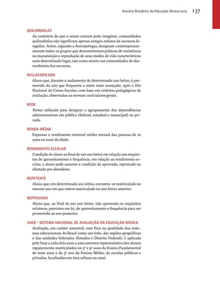 Quilombolas 
Anuário Brasileiro da Educação Básica 2013 137 
Ao contrário do que o senso comum pode imaginar, comunidades 
quilombolas não significam apenas antigos redutos de escravos fo-ragidos. 
Antes, segundo a Antropologia, designam contemporane-amente 
todos os grupos que desenvolveram práticas de resistência 
na manutenção e reprodução de seus modos de vida característicos 
num determinado lugar, tais como ocorre nas comunidades de des-cendentes 
dos escravos. 
Reclassificado 
Aluno que, durante o andamento de determinado ano letivo, é pro-movido 
do ano que frequenta a outro mais avançado, após o Dia 
Nacional do Censo Escolar, com base em critérios pedagógicos de 
avaliação, observadas as normas curriculares gerais. 
Rede 
Termo utilizado para designar o agrupamento das dependências 
administrativas em pública (federal, estadual e municipal) ou pri-vada. 
Renda média 
Expressa o rendimento nominal médio mensal das pessoas de 10 
anos ou mais de idade. 
Rendimento escolar 
Condição do aluno ao final de um ano letivo em relação aos requisi-tos 
de aproveitamento e frequência; em relação ao rendimento es-colar, 
o aluno pode assumir a condição de aprovado, reprovado ou 
afastado por abandono. 
Repetente 
Aluno que, em determinado ano letivo, encontra-se matriculado no 
mesmo ano em que esteve matriculado no ano letivo anterior. 
Reprovado 
Aluno que, ao final de um ano letivo, não apresenta os requisitos 
mínimos, previstos em lei, de aproveitamento e frequência para ser 
promovido ao ano posterior. 
Saeb – Sistema Nacional de Avaliação da Educação Básica 
Avaliação, em caráter amostral, com foco na qualidade dos siste-mas 
educacionais do Brasil como um todo, das regiões geográficas 
e das unidades federadas (Estados e Distrito Federal); é aplicada 
pelo Inep a cada dois anos a uma amostra representativa dos alunos 
regularmente matriculados no 5o e 9o anos do Ensino Fundamental 
de nove anos e do 3o ano do Ensino Médio, de escolas públicas e 
privadas, localizadas em área urbana ou rural. 
 