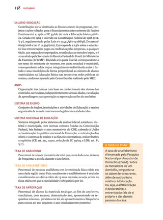 Salário-Educação 
Contribuição social destinada ao financiamento de programas, pro-jetos 
e ações voltados para o financiamento antes somente do Ensino 
Fundamental e, após a EC 53/06, de toda a Educação básica públi-ca. 
Criado em 1964 e inserido na Constituição Federal de 1988 (212, 
§ 5º), regulamentado pelas Leis nºs 9.424/96 e 9.766/98, Decreto no 
6003/2006 e Lei no 11.494/2007. Corresponde a 2,5% sobre o valor to-tal 
das remunerações pagas ou creditadas pelas empresas, a qualquer 
título, aos segurados empregados, ressalvadas as exceções legais, e é 
arrecadado pela Secretaria da Receita Federal do Brasil, do Ministério 
da Fazenda (RFB/MF). Dividido em quota federal, correspondente a 
um terço do montante de recursos, em quota estadual e municipal, 
correspondente a dois terços, integralmente redistribuída entre o Es-tado 
e seus municípios de forma proporcional ao número de alunos 
matriculados na Educação Básica nas respectivas redes públicas de 
ensino, conforme apurado pelo Censo Escolar realizado pelo MEC. 
Anos 
Organização das turmas com base no conhecimento dos alunos dos 
conteúdos curriculares, independentemente de suas idades, e avaliação 
da aprendizagem para aprovação ou reprovação ao fim do ano letivo. 
Sistema de Ensino 
Conjunto de órgãos, instituições e atividades de Educação e ensino 
organizado de acordo com normas legalmente estabelecidas. 
Sistema Nacional de Educação 
Sistema integrado pelos sistemas de ensino federal, estaduais, dis-trital 
e municipais, com normas comuns fixadas na Constituição 
Federal, leis federais e atos normativos do CNE, cabendo à União 
a coordenação da política nacional de Educação, a articulação dos 
níveis e sistemas de ensino e as funções normativas, redistributiva 
e supletiva (CF, art. 214, caput, redação da EC 59/09, e LDB, art. 8o, 
§ 1o). 
Taxa de abandono 
Percentual de alunos da matrícula total que, num dado ano, deixam 
de frequentar a escola durante o ano letivo. 
Taxa de analfabetismo 
Percentual de pessoas analfabetas em determinada faixa etária em 
uma dada região ou no Pais; usualmente o analfabetismo é avaliado 
considerando-se a faixa etária de 15 anos ou mais, ou seja, acima da 
faixa etária em que a escolaridade é obrigatória por lei. 
Taxa de aprovação 
Percentual de alunos da matrícula total que, ao fim do ano letivo, 
concluíram, com sucesso, determinado ano, apresentando os re-quisitos 
mínimos, previstos em lei, de aproveitamento e frequência 
para cursar, no ano seguinte, o ano imediatamente posterior. 
A TAXA NA Pnad 
A taxa de analfabetismo 
é levantada pela Pesquisa 
Nacional por Amostra de 
Domicílios (Pnad). Sobre 
os moradores de um 
domicílio, pergunta-se 
se sabem ler e escrever, 
além de outros itens 
relativos à Educação. 
Ou seja, a alfabetização 
é declaratória: o 
entrevistado fala de si 
próprio e das demais 
pessoas da casa. 
138 Glossário 
 
