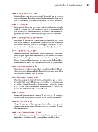 Taxa de atendimento escolar 
Anuário Brasileiro da Educação Básica 2013 139 
Percentual da população em determinada faixa etária que se encontra 
matriculada na escola no Dia Nacional do Censo Escolar; é calculada 
para as faixas etárias de 0 a 3 anos; 4 e 5 anos; 6 a 14 anos; e 15 a 17 anos. 
Taxa de conclusão 
Percentual de alunos que ingressam no ano inicial de determinado 
nível de ensino e que, independentemente do tempo despendido 
para a conclusão, conseguem finalizá-lo, estando aptos ao prosse-guimento 
dos estudos em nível de ensino posterior ao concluído. 
Taxa de distorção idade-conclusão 
Percentual de alunos que concluem determinado nível de ensino 
com idade superior à recomendada, considerando-se, no sistema 
educacional brasileiro, a idade de 15 anos para a conclusão do Ensi-no 
Fundamental e a de 18 anos para a conclusão do Ensino Médio. 
Taxa de distorção idade-série 
Percentual de alunos, em cada ano, com idade superior à idade reco-mendada 
para aquele ano, considerando-se, no sistema educacional 
brasileiro, a idade de 7 anos como a recomendada para o ingresso no 
Ensino Fundamental de oito anos, a de 6 anos no caso do Ensino Fun-damental 
de nove anos e a de 15 anos para o ingresso no Ensino Médio. 
TAXA BRUTA DE ESCOLARIZAÇãO 
Percentual da população matriculada em determinado nível de en-sino, 
em relação à população total que se encontra na faixa etária 
recomendada para esse nível de ensino. 
TAXA LíQUIDA DE ESCOLARIZAçãO 
Percentual da população em determinada faixa etária que se encon-tra 
matriculada no nível de ensino recomendado a essa faixa etária; 
é calculada para as faixas etárias de 0 a 3 anos, 4 e 5 anos, 6 a 14 anos 
e 15 a 17 anos, que correspondem, respectivamente, a Creche, Pré- 
Escola, Ensino Fundamental e Ensino Médio. 
Taxa de evasão 
Percentual de alunos da matrícula total de um dado ano, de um deter-minado 
ano letivo que, no ano seguinte, não se matriculam na escola. 
Taxas de fluxo escolar 
Grupo de taxas que avaliam a progressão dos alunos entre anos le-tivos 
consecutivos; é constituído pelas taxas de promoção, de repe-tência 
e de evasão. 
TAXA BRUTA DE FREQUêNCIA ESCOLAR 
Proporção de pessoas de uma determinada faixa etária que frequen-ta 
escola em relação ao total de pessoas da mesma faixa etária. 
 