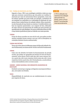 TRI – Teoria de Resposta AO Item 
Anuário Brasileiro da Educação Básica 2013 141 
Segundo o Inep, a TRI é uma modelagem estatística criada nos anos 
1950 para mensurar características que não podem ser medidas di-retamente 
por meio de instrumentos físicos apropriados. Como não 
há nenhum aparelho que possa medir, por exemplo, a proficiência de 
um estudante em matemática ou a intensidade da depressão de uma 
pessoa, foram criadas formas de avaliação indireta. Estas característi-cas 
são chamadas de traço latente ou construto. A medida indireta com 
base em respostas apresentadas a um conjunto de itens, elaborados 
de modo a formar um instrumento de medida que possa permitir sua 
quantificação de modo fidedigno. Em provas elaboradas dentro da TRI, 
o traço latente (proficiência) pode ser inferido com maior precisão. 
Turma 
Grupo de alunos reunidos em uma sala de aula, que podem receber 
mesmo conteúdo (turma comum a um ano, ciclo ou disciplina) ou 
conteúdos distintos (turma multisseriada). 
Turma multietapa 
Turma que reúne alunos de diferentes etapas de Educação Infantil e En-sino 
Fundamental, com alunos da Pré-Escola e do Ensino Fundamental. 
Turno 
Cada uma das divisões do horário de funcionamento da jornada 
escolar, que podem ser agrupadas por horário de início de funcio-namento: 
turno diurno (início antes das 17h); turno noturno (iní-cio 
a partir das 17h); turno matutino (início antes das 12h) e turno 
vespertino (início a partir das 12h). Eventualmente, a escola oferece 
turnos intermediários entre os turnos usuais. 
Undime – União nacional dos dirigentes municipais DE 
educação 
Entidade nacional que congrega os dirigentes municipais de Educa-ção, 
com seções nos Estados. 
Vaga 
Disponibilidade de matrícula em um estabelecimento de ensino 
para ingresso de aluno. 
FONTES: Instituto Nacional de Estudos e Pesquisas Educacionais Anísio Teixeira (Inep), 
Instituto Brasileiro de Geografia e Estatística (IBGE), Todos Pela Educação e 
Mariza Abreu, membro da Comissão Técnica do Todos Pela Educação. 
A TRI 
A TRI é utilizada nos 
sistemas de avaliação 
educacionais no 
Brasil, como a Prova 
Brasil. É reconhecida 
internacionalmente. 
 