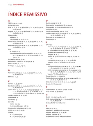 Índice remissivo 
A 
ABC, Prova 42, 43, 125 
Acesso 36, 37, 65 
Acre 20, 21, 28, 29, 34, 40, 41, 46, 47, 54, 66, 67, 72, 76, 80, 
86, 87, 92, 98 
Alagoas 20, 21, 28, 29, 34, 40, 41, 46, 47, 54, 66, 67, 72, 76, 
80, 86, 87, 92, 98 
Alfabetização 
até 8 anos 42 
Funcional 68, 69, 70, 71, 72, 73 
Amapá 20, 21, 28, 29, 34, 40, 41, 46, 47, 54, 66, 67, 72, 76, 
80, 86, 87, 92, 98 
Amazonas 20, 21, 28, 29, 34, 40, 41, 46, 47, 54, 66, 67, 72, 
76, 80, 86, 87, 92, 98 
Anos 
de estudo 62, 65 
Iniciais e Finais do Ensino Fundamental 18, 19, 22, 23, 
26, 27, 44, 46, 50, 52, 53, 54, 55, 56, 74, 89, 97, 113, 
114, 115, 116 
Aprovação, taxa de 48, 49 
Atendimento, taxa de 14, 19, 30, 36, 38, 76 
Atraso Escolar 30, 51, 62 
Avaliação 42, 57, 58, 123, 125 
B 
Bahia 20, 21, 28, 29, 34, 40, 41, 46, 47, 54, 66, 67, 72, 76, 
80, 86, 87, 92, 98 
Biblioteca 24, 32 
C 
Carreira 94, 95, 96, 100 
Ceará 20, 21, 28, 29, 34, 40, 41, 46, 47, 54, 66, 67, 72, 76, 
80, 86, 87, 92, 98 
Centro-Oeste 17, 20, 21, 24, 25, 28, 29, 31, 32, 34, 35, 40, 41, 
42, 43, 46, 50, 51, 53, 54, 57, 65, 66, 67, 69, 72, 74, 
75, 76, 78, 80, 82, 83, 86, 87, 89, 92, 97, 98, 104, 105 
Classes comuns 38, 39, 40, 89 
Computador 24 
Concluintes 91 
Conselho 
Escolar 104, 105 
Nacional de Educação 108, 122 
Coordenador pedagógico 24, 89, 100 
Creche 14, 15, 16, 17, 89, 97 
Crianças 
de 0 a 3 anos 14, 20 
de 4 e 5 anos 14, 15, 21, 36 
D 
Deficiência 24, 32, 37, 38 
Desempenho 42, 43, 55, 56, 58, 60, 95, 104 
Desigualdade 14, 29, 37, 53, 58, 61, 65, 69, 93 
Diretores 104, 105 
Distorção Idade-Série, taxa de 50, 51 
Distrito Federal 20, 21, 28, 29, 34, 40, 41, 46, 47, 54, 66, 67, 
72, 76, 80, 86, 87, 92, 98 
Docentes 90, 92, 93, 94, 97, 98 
Doutores 82, 95 
E 
Educação 
Básica 14, 18, 19, 26, 27, 36, 37, 44, 48, 52, 53, 54, 60, 88, 
89, 90, 92, 93, 94, 96, 97, 98, 113, 114, 116, 118 
de Jovens e Adultos 18, 19, 31, 64, 74, 75, 76, 89 
em áreas de quilombos 19, 27, 33 
Indígena 18, 26, 33 
Infantil 14, 15, 16, 17, 18, 19, 20, 21, 89, 90, 113, 114, 115, 
116 
Profissional 18, 19, 32, 74, 75, 77, 78, 80, 81, 89 
Superior 31, 82, 83, 84, 86, 87, 91, 114, 115, 116 
Ensino 
Fundamental 18, 19, 22, 23, 24, 25, 26, 27, 28, 29, 42, 43, 
48, 49, 50, 56, 57, 89, 90, 113, 114, 115, 117 
Médio 18, 19, 30, 31, 32, 33, 34, 35, 38, 39, 48, 49, 51, 52, 
57, 74, 75, 80, 81, 89, 90, 91, 92, 97, 113, 114, 115, 116 
Superior. Ver Educação Superior 
Escolaridade 62, 63, 66, 90, 92 
Espírito Santo 20, 21, 28, 29, 34, 40, 41, 46, 47, 54, 66, 67, 
72, 76, 77, 80, 86, 87, 92, 98 
Estabelecimentos 16, 22, 26, 27, 32, 33, 78, 97, 98 
Evasão. Ver Fluxo escolar 
F 
Financiamento 112, 113, 114, 115, 116, 117, 118 
Fluxo escolar 48, 49, 50, 51 
G 
Gestão 100, 101, 104, 108, 110, 111 
Goiás 20, 21, 28, 29, 34, 40, 41, 46, 47, 54, 66, 67, 72, 76, 
80, 86, 87, 92, 98 
Graduação. Ver Ensino Superior 
I 
Ideb 52, 53, 54, 55 
Informática, laboratório de 24, 32, 45 
Integral, Tempo 44, 45, 46, 47, 81 
Internet, acesso à 24, 32 
Investimento Público. Ver Financiamento 
142 Índice remissivo 
 