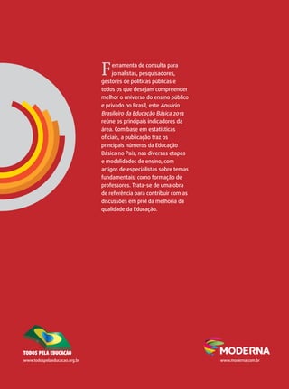 F erramenta de consulta para 
jornalistas, pesquisadores, 
gestores de políticas públicas e 
todos os que desejam compreender 
melhor o universo do ensino público 
e privado no Brasil, este Anuário 
Brasileiro da Educação Básica 2013 
reúne os principais indicadores da 
área. Com base em estatísticas 
oficiais, a publicação traz os 
principais números da Educação 
Básica no País, nas diversas etapas 
e modalidades de ensino, com 
artigos de especialistas sobre temas 
fundamentais, como formação de 
professores. Trata-se de uma obra 
de referência para contribuir com as 
discussões em prol da melhoria da 
qualidade da Educação. 
www.todospelaeducacao.org.br www.moderna.com.br 
