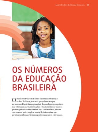 Anuário Brasileiro da Educação Básica 2013 13 
Os números 
DA educação 
brasileira 
OBrasil construiu um eficiente sistema de informação 
na área da Educação — mas que pode ser sempre 
aprimorado. Diante da complexidade do mundo contemporâneo 
e da velocidade das transformações, é fundamental que todos os 
gestores, pesquisadores — enfim, toda a sociedade —, possam 
contar com o mais completo arsenal de informações, que 
permitam análises verticais dos problemas a serem enfrentados. 
 