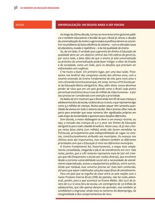 36 os números da educação brasileira 
Acesso Universalização: um desafio ainda a ser vencido 
Ao longo da última década, tornou-se recorrente entre gestores públi-cos 
e também educadores o bordão de que o Brasil já venceu o desafio 
da universalização do ensino e agora todas as políticas devem se concen-trar 
no problema da baixa eficiência do sistema – com as elevadas taxas 
de abandono, evasão e repetência – e da má qualidade de ensino. 
Se, de um lado, é verdade que a garantia do direito à Educação de 
qualidade deve ser um objetivo central das três esferas de governo, 
por outro lado, a falsa ideia de que o ensino já está universalizado 
ou próximo da universalização pode fazer mitigar o olhar do Estado 
e da sociedade, como um todo, para os desafios que precisam ser 
enfrentados com urgência. 
E há muito a fazer. Em primeiro lugar, por uma boa razão. Preci-samos 
nos lembrar das conquistas sociais dos últimos anos, com a 
recente extensão do Ensino Fundamental de oito para nove anos e 
com a Emenda Constitucional que, em 2009, tornou a Pré-Escola par-te 
da Educação Básica obrigatória. Mas, além disso, nunca devemos 
perder de vista que em um país grande como o Brasil cada ponto 
percentual estatístico leva à casa do milhão de vidas humanas – e por 
isso precisa ser considerado com atenção e prioridade. 
Os dados de 2011 mostram que o Brasil ainda tem 8% de suas crianças e 
adolescentes fora da escola, na faixa de 4 a 17 anos, o que representa algo 
como 3,2 milhões de crianças. Muitos países sequer têm tamanha quan-tidade 
de alunos em todo o sistema escolar. Mas é preciso olhar mais de 
perto para entender que esses números têm significados próprios em 
cada etapa da escolaridade e apontam para desafios diferentes. 
Sem dúvida, a maior defasagem se deve a um avanço recente, ou 
seja, a inclusão das crianças de 4 e 5 anos nos limites da Educação 
obrigatória para todo cidadão brasileiro. Neste caso, 18,3% das crian-ças 
nesta faixa etária (um milhão) ainda não foram atendidas na 
Pré-Escola, principalmente pela indisponibilidade de vagas no siste-ma, 
constitucionalmente atribuído aos municípios. Os avanços nos 
últimos anos são importantes, mas refletem também as diferentes 
prioridades com que a Educação é vista nos diferentes municípios. 
O Ensino Fundamental foi, historicamente, a etapa mais ampla-mente 
consolidada, chegando a 98,2% de atendimento em 2011. Vale 
notar, porém, que o 1,8% restante representa mais de 500 mil crian-ças 
que não frequentam a escola por razões diversas, que envolvem 
desde a extrema vulnerabilidade social até a necessidade de atendi-mento 
especializado, acesso a equipamentos públicos, entre outros. 
Ainda que residual, esse universo precisa ser mais bem conhecido, 
até para que sejam viabilizadas soluções específicas de atendimento. 
Para um país que se orgulha de estar entre as sete nações com o 
maior Produto Interno Bruto (PIB) do planeta, não há razão admis-sível, 
porém, para o que acontece no Ensino Médio. São 15,1% de jo-vens 
de 15 a 17 anos fora da escola, um contingente de 1,6 milhão de 
adolescentes, que não apenas deixam de aprender, mas também se 
candidatam a engrossar ainda mais os números do desemprego, da 
marginalidade e dos comportamentos de risco. 
 