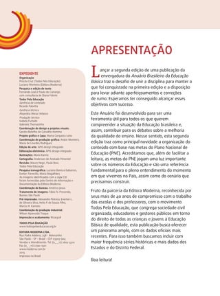 L ançar a segunda edição de uma publicação da 
envergadura do Anuário Brasileiro da Educação 
Básica traz o desafio de unir a disciplina para manter o 
que foi conquistado na primeira edição e a disposição 
para levar adiante aperfeiçoamentos e correções 
de rumo. Esperamos ter conseguido alcançar esses 
objetivos com sucesso. 
Este Anuário foi desenvolvido para ser uma 
ferramenta útil para todos os que querem 
compreender a situação da Educação brasileira e, 
assim, contribuir para os debates sobre a melhoria 
da qualidade do ensino. Nesse sentido, esta segunda 
edição traz como principal novidade a organização do 
conteúdo com base nas metas do Plano Nacional de 
Educação (PNE). Acreditamos que, além de facilitar a 
leitura, as metas do PNE jogam uma luz importante 
sobre os números da Educação e são uma referência 
fundamental para o pleno entendimento do momento 
em que vivemos no País, assim como do cenário que 
precisamos construir. 
Fruto da parceria da Editora Moderna, reconhecida por 
seus mais de 40 anos de compromisso com o trabalho 
das escolas e dos professores, com o movimento 
Todos Pela Educação, que congrega sociedade civil 
organizada, educadores e gestores públicos em torno 
do direito de todas as crianças e jovens à Educação 
Básica de qualidade, esta publicação busca oferecer 
um panorama amplo, com os dados oficiais mais 
recentes. Para isso também buscamos incluir com 
maior frequência séries históricas e mais dados dos 
Estados e do Distrito Federal. 
Boa leitura! 
Expediente 
Organização 
Priscila Cruz (Todos Pela Educação) 
Luciano Monteiro (Editora Moderna) 
Pesquisa e edição de texto 
Fernando Leal e Paulo de Camargo, . 
com consultoria de Diana Fekete 
Todos Pela Educação 
Gerência de conteúdo 
Ricardo Falzetta 
Gerência técnica 
Alejandra Meraz Velasco 
Produção técnica 
Isabela Furtado 
Gabriela Thomazinho 
Coordenação de design e projetos visuais: 
Sandra Botelho de Carvalho Homma 
Projeto gráfico e Capa: Marta Cerqueira Leite 
Coordenação de produção gráfica: André Monteiro, 
Maria de Lourdes Rodrigues 
Edição de arte: APIS design integrado 
Editoração eletrônica: APIS design integrado 
Ilustrações: Mario Kanno 
Cartografia: Anderson de Andrade Pimentel 
Revisão: Mauro Negri, Paula Bosi, 
Todos Pela Educação 
Pesquisa iconográfica: Luciano Baneza Gabarron, 
Evelyn Torrecilla, Maria Magalhães 
As imagens identificadas com a sigla CID 
foram fornecidas pelo Centro de Informação e 
Documentação da Editora Moderna. 
Coordenação de bureau: Américo Jesus 
Tratamento de imagens: Fábio N. Precendo, 
Bureau São Paulo 
Pré-impressão: Alexandre Petreca, Everton L. 
de Oliveira Silva, Helio P. de Souza Filho, . 
Marcio H. Kamoto 
Coordenação de produção industrial: 
Wilson Aparecido Troque 
Impressão e acabamento: Ricargraf 
Todos pela Educação 
www.todospelaeducacao.org.br 
EDITORA MODERNA LTDA. 
Rua Padre Adelino, 758 - Belenzinho 
São Paulo - SP - Brasil - CEP 03303-904 
Vendas e Atendimento: Tel. (0_ _11) 2602-5510 
Fax (0_ _11) 2790-1501 
www.moderna.com.br 
2013 
Impresso no Brasil 
Apresentação 
 