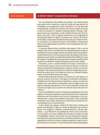 Fluxo e qualidade Os muitos “brasis” e a qualidade da educação 
Há uma polissêmica diversidade de sentidos e de interpretações 
que podem variar conforme a visão de mundo de cada pessoa, de 
sociedades ou de segmentos sociais específicos. Em que pese esta 
complexidade, é importante salientar que o Brasil, depois de século 
e meio de omissões em relação à Educação Básica, começou a des-pertar 
para a sua importância, tendo colaborado para isso vários fa-tores, 
entre eles, o fim do regime autoritário, as promulgações da 
Constituição Federal de 1988 e do Estatuto da Criança e do Adoles-cente 
(ECA), a Declaração Mundial de Educação para Todos da Unes-co, 
as mídias e os movimentos sociais, como também o impulso dos 
processos de globalização econômica e de mundialização das ativi-dades 
humanas. 
A presença desses fatores contribuiu para ajudar o País a sair da 
letargia e dar início ao cumprimento da aspiração histórica de demo-cratização 
do ensino, inaugurando-se uma etapa inédita de grande in-clusão 
educacional. É certo que esse processo de progressiva universa-lização 
da escola não foi acompanhado de dinamismo idêntico no que 
diz respeito à qualidade do ensino, gerando situações desconfortáveis 
ao país nas avaliações e estudos comparativos com outras nações. 
Entretanto, como a omissão histórica foi longa e acentuada e o 
mundo de hoje requer, como em nenhuma outra época, a universali-zação 
qualificada da Educação Básica, impõe-se ao país, no contexto 
do regime e da cooperação federativa, esforços redobrados que per-mitam 
dar saltos, pois, como observou certa vez o filósofo Ortega y 
Gasset, a história pode avançar por saltos. 
Nos períodos de grandes avanços, vários fatores, e não apenas uns 
poucos, se fazem presentes e interagem em dimensão ascendente, 
condição que é fundamental para impulsionar avanços. É oportuno 
salientar que uma política de Educação é parte integrante de uma 
política mais geral dos governos. Seu sucesso depende também do 
conjunto das ações que se operam nos demais setores do desenvol-vimento. 
Daí a necessidade de examinar o desafio da qualidade por diversos 
ângulos, e não somente pelas provas de desempenho. Os indicadores 
resultantes da Prova Brasil ou do Pisa são importantes e têm con-tribuído 
para o avanço das políticas de Educação. Mas é necessário 
reconhecer seus limites, sobretudo os decorrentes da falta de con-textualização 
com os diversos Brasis. 
A obra clássica de Jacques Lambert, Os dois brasis, sinaliza para 
outras considerações. A rigor, no campo da Educação, são muitos os 
Brasis, com estágios e condições socioeconômicas e culturais dife-rentes 
— que interferem na qualidade do ensino. Estes muitos Bra-sis 
começaram a ter oportunidades de Educação, em todos os níveis 
e modalidades. Pode-se mesmo falar de uma revolução da inclusão. 
Esse dado não é apenas quantitativo; é também qualitativo. Os Brasis 
esquecidos entraram na escola e estão percebendo o quão ela é im-portante 
para o seu futuro. A consciência política dessas populações, 
60 os números da educação brasileira 
 