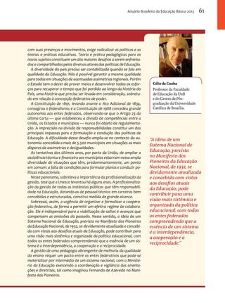 Anuário Brasileiro da Educação Básica 2013 61 
Célio da Cunha 
Professor da Faculdade 
de Educação da UnB 
e do Centro de Pós-graduação 
da Universidade 
Católica de Brasília. 
“A ideia de um 
Sistema Nacional de 
Educação, prevista 
no Manifesto dos 
Pioneiros da Educação 
Nacional, de 1932, se 
devidamente atualizada 
e concebida com vistas 
aos desafios atuais 
da Educação, pode 
contribuir para uma 
visão mais sistêmica e 
organizada da política 
educacional, com todos 
os entes federados 
compreendendo que a 
essência de um sistema 
é a interdependência, 
a cooperação e a 
reciprocidade.” 
com suas presenças e movimentos, exige radicalizar as políticas e as 
teorias e práticas educativas. Teoria e prática pedagógicas para os 
novos sujeitos constituem um dos maiores desafios a serem enfrenta-dos 
e compartilhados pelos diversos atores das políticas de Educação. 
A diversidade do país precisa ser contabilizada quando se fala em 
qualidade da Educação. Não é possível garantir a mesma qualidade 
para todos em situações de acentuadas assimetrias regionais. Porém 
o Estado tem o dever de prover meios e desenvolver todos os esfor-ços 
para recuperar o tempo que foi perdido ao longo da história do 
País, uma história que precisa ser levada em consideração, sobretu-do 
em relação à concepção federativa de poder. 
A Constituição de 1891, levando avante o Ato Adicional de 1834, 
consagrou o federalismo; e a Constituição de 1988 concedeu grande 
autonomia aos entes federados, observando-se que o Artigo 23 da 
última Carta — que estabeleceu a divisão de competências entre a 
União, os Estados e municípios — nunca foi objeto de regulamenta-ção. 
A imprecisão na divisão de responsabilidades constitui um dos 
principais impasses para a formulação e condução das políticas de 
Educação. A dificuldade desse desafio amplia-se no contexto da au-tonomia 
concedida a mais de 5.500 municípios em situações as mais 
díspares de assimetrias e desigualdades. 
As tentativas dos últimos anos, por parte da União, de ampliar a 
assistência técnica e financeira aos municípios esbarram nessa ampla 
diversidade de situações que têm, predominantemente, um ponto 
em comum: a falta de condições para formular planos e conduzir po-líticas 
educacionais. 
Nesse panorama, sobreleva a importância da profissionalização da 
gestão, tese que a Unesco levantou há alguns anos. A profissionaliza-ção 
da gestão de todas as instâncias públicas que têm responsabili-dade 
na Educação, dotando-as de pessoal técnico em carreiras bem 
concebidas e estruturadas, constitui medida de grande alcance. 
Sobressai, assim, a urgência de organizar e formalizar a coopera-ção 
federativa, de forma a permitir um efetivo regime de colabora-ção. 
Ele é indispensável para a viabilização de saltos e avanços que 
compensem as omissões do passado. Nesse sentido, a ideia de um 
Sistema Nacional de Educação, prevista no Manifesto dos Pioneiros 
da Educação Nacional, de 1932, se devidamente atualizada e concebi-da 
com vistas aos desafios atuais da Educação, pode contribuir para 
uma visão mais sistêmica e organizada da política educacional, com 
todos os entes federados compreendendo que a essência de um sis-tema 
é a interdependência, a cooperação e a reciprocidade. 
A gestão de uma pedagogia abrangente de melhoria da qualidade 
do ensino requer um pacto entre os entes federativos que pode se 
materializar por intermédio de um sistema nacional, com o Ministé-rio 
da Educação exercendo a coordenação e vigilância das orienta-ções 
e diretrizes, tal como imaginou Fernando de Azevedo no Mani-festo 
dos Pioneiros. 
 