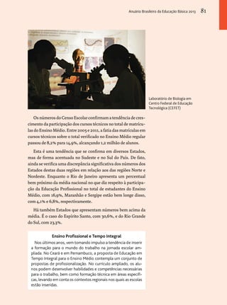 Os números do Censo Escolar confirmam a tendência de cres-cimento 
da participação dos cursos técnicos no total de matrícu-las 
do Ensino Médio. Entre 2005 e 2011, a fatia das matrículas em 
cursos técnicos sobre o total verificado no Ensino Médio regular 
passou de 8,2% para 14,9%, alcançando 1,2 milhão de alunos. 
Esta é uma tendência que se confirma em diversos Estados, 
mas de forma acentuada no Sudeste e no Sul do País. De fato, 
ainda se verifica uma discrepância significativa dos números dos 
Estados destas duas regiões em relação aos das regiões Norte e 
Nordeste. Enquanto o Rio de Janeiro apresenta um percentual 
bem próximo da média nacional no que diz respeito à participa-ção 
da Educação Profissional no total de estudantes do Ensino 
Médio, com 16,9%, Maranhão e Sergipe estão bem longe disso, 
com 4,1% e 6,8%, respectivamente. 
Há também Estados que apresentam números bem acima da 
média. É o caso do Espírito Santo, com 30,6%, e do Rio Grande 
do Sul, com 23,3%. 
Laboratório de Biologia em 
Centro Federal de Educação 
Tecnológica (CEFET) 
Ensino Profissional e Tempo Integral 
Nos últimos anos, vem tomando impulso a tendência de inserir 
a formação para o mundo do trabalho na jornada escolar am-pliada. 
No Ceará e em Pernambuco, a proposta de Educação em 
Tempo Integral para o Ensino Médio contempla um conjunto de 
propostas de profissionalização. No currículo ampliado, os alu-nos 
podem desenvolver habilidades e competências necessárias 
para o trabalho, bem como formação técnica em áreas específi-cas, 
levando em conta os contextos regionais nos quais as escolas 
estão inseridas. 
Anuário Brasileiro da Educação Básica 2013 81 
 