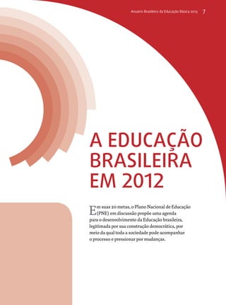 Anuário Brasileiro da Educação Básica 2013 7 
A educação 
brasileira 
em 2012 
Em suas 20 metas, o Plano Nacional de Educação 
(PNE) em discussão propõe uma agenda 
para o desenvolvimento da Educação brasileira, 
legitimada por sua construção democrática, por 
meio da qual toda a sociedade pode acompanhar 
o processo e pressionar por mudanças. 
 