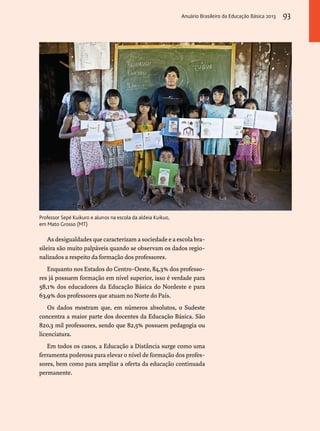 Professor Sepé Kuikuro e alunos na escola da aldeia Kuikuo, 
em Mato Grosso (MT) 
As desigualdades que caracterizam a sociedade e a escola bra-sileira 
são muito palpáveis quando se observam os dados regio-nalizados 
a respeito da formação dos professores. 
Enquanto nos Estados do Centro-Oeste, 84,3% dos professo-res 
já possuem formação em nível superior, isso é verdade para 
58,1% dos educadores da Educação Básica do Nordeste e para 
63,9% dos professores que atuam no Norte do País. 
Os dados mostram que, em números absolutos, o Sudeste 
concentra a maior parte dos docentes da Educação Básica. São 
820,3 mil professores, sendo que 82,5% possuem pedagogia ou 
licenciatura. 
Em todos os casos, a Educação a Distância surge como uma 
ferramenta poderosa para elevar o nível de formação dos profes-sores, 
bem como para ampliar a oferta da educação continuada 
permanente. 
Anuário Brasileiro da Educação Básica 2013 93 
 