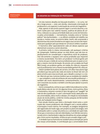 94 os números da educação brasileira 
Professores 
Formação Os desafios da formação de professores 
Um dos maiores desafios da Educação brasileira — no curto, mé-dio 
e longo prazos — está, sem dúvida, relacionado à formação de 
professores e, em especial, à valorização da carreira do magistério. 
Hoje, apenas 2% dos jovens querem seguir a carreira docente, e so-bram 
razões para isso: salários injustos, ausência de planos de car-reira, 
o descaso ou a pouca prioridade dada aos cursos de licenciatu-ra 
pelas universidades — normalmente, tratadas como os “primos 
pobres” dos bacharelados — e as difíceis condições de trabalho nas 
escolas e, muitas vezes, no entorno delas. Assim, não surpreende o 
desinteresse dos jovens brasileiros em seguir essa carreira tão impor-tante 
para qualquer país que deseja ter um futuro sólido e saudável. 
É ilustrativo olhar separadamente cada um desses aspectos que 
desmotivam os jovens a serem docentes. 
A primeira razão é a baixa remuneração, sob quaisquer critérios 
de comparação. Podemos pensar no mais direto, que não leva es-pecificamente 
em consideração a importância social do professor, 
mas tão-somente o equipara com outras profissões que requerem 
a mesma escolaridade. Pois bem: um professor no Brasil ganha 40% 
a menos do que a média de outros profissionais para os quais se exi-gem 
o mesmo nível de formação. De acordo com os dados da Pnad/ 
IBGE (2009), um professor ganha, em média, R$ 1.800,00, enquanto 
outros profissionais com a mesma escolaridade ganham R$ 2.800,00. 
Faltam também bons planos de carreira. Um olhar mais atento logo 
perceberá que boa parte das redes de ensino no Brasil não tem um 
plano atrativo para essa juventude, que a desafie a avançar e a cres-cer. 
Mais do que isso: é preciso lembrar que as condições de trabalho 
— que compõem a cesta de atributos de uma escolha profissional — 
também são muito desestimulantes. Lamentavelmente, a violência 
vem crescendo nas escolas e também contribui para afastar os jovens 
do magistério. 
Como consequência, estima-se que o déficit de professores na Edu-cação 
Básica seja de 250 mil. Em algumas áreas, como química, física 
e matemática, estamos vivendo (e não é de agora) um “apagão” de 
mão de obra qualificada. E o pior: a formação inicial, dada pelas nos-sas 
universidades, deixa muito a desejar, em relação às necessidades 
atuais da escola pública, conforme revelou pesquisa de Bernardete 
Gatti, da Fundação Carlos Chagas. 
Esse estudo mostrou que tanto a formação inicial como a conti-nuada 
dos nossos professores não dialogam com a escola pública. 
A formação é muito teórica. Por exemplo, os estágios obrigatórios 
são registrados de modo vago, sem projeto ou plano de estágio, nem 
sinalizações sobre o campo de prática ou a atividade de supervisão. 
Vê-se que a Licenciatura não tem identidade, é um híbrido mal estru-turado 
entre o bacharelado e algumas disciplinas do campo pedagó-gico. 
Entre outros resultados, verifica-se que a evasão chega a 50%. 
A verdade é que as licenciaturas recebem pouca atenção por parte 
das nossas universidades. A contribuição que a universidade brasi- 
 