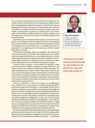 Anuário Brasileiro da Educação Básica 2013 95 
Mozart Neves Ramos 
Professor da Ufpe, 
membro do Conselho 
Nacional de Educação e do 
Conselho de Governança 
do Todos Pela Educação. 
“O Brasil tem ainda 
uma escola do século 
19, um professor do 
século 20, mas um 
aluno do século 21.” 
leira vem dando ao desenvolvimento científico e tecnológico de nos-so 
País, tanto na formação de recursos humanos (a título de exem-plo, 
na pós-graduação o Brasil forma hoje 12 mil doutores) como na 
produção de novos conhecimentos, é incontestável e nos coloca na 
13ª posição do ranking mundial da produção científica. Mas, para 
chegar a esse patamar, foi preciso um grande esforço da comuni-dade 
científica aliado a políticas públicas arrojadas e exitosas. Essa 
estratégia, em si correta, fez com que a universidade se distanciasse 
da escola pública. 
O problema é que esse distanciamento produziu uma falta de voca-ção 
da universidade para formar professores para a atual realidade 
da escola. Além disso, o tempo da maioria dos professores de nossas 
universidades está comprometido com as atividades de ensino na 
graduação e na pós-graduação e com a pesquisa, sem falar naquele 
dedicado à burocracia. 
O Ministério da Educação, diga-se de passagem, vem procurando 
reverter este quadro. Um exemplo desse esforço veio com a implan-tação 
do programa Reuni para as universidades federais, com foco 
na formação de professores. Nessa mesma linha, implantou a Univer-sidade 
Aberta do Brasil e a Plataforma Freire vinculada à Coordena-ção 
de Aperfeiçoamento de Pessoal de Nível Superior (Capes). 
É preciso, enfim, recuperar a atratividade do magistério. Países 
como Coreia do Sul, Finlândia, Cingapura, Canadá e Japão têm uma 
coisa em comum: ser professor nesses países é objeto de desejo. Por 
quê? Essencialmente por quatro razões: salário inicial atraente, pla-no 
de carreira motivador, pautado no desempenho em sala de aula e 
na formação continuada, formação inicial sólida com foco na prática 
docente e escolas bem estruturadas e organizadas. Não há saída es-trutural 
para o problema da formação de professores no Brasil sem o 
enfrentamento desses fatores. 
Temos já experiências no Brasil que podem ser paradigmáticas 
nesse sentido, como a que começa a ser implementada pelo MEC, o 
governo do Estado do Pernambuco e a Universidade Federal do Per-nambuco, 
programa que pretende ser uma mudança de paradigma e 
pode ser resumido nos seguintes eixos: formação interdisciplinar, uso 
intenso de novas tecnologias (incluindo laboratórios de produção e 
uso de games com fins educativos), ampliação da articulação entre 
disciplinas específicas e pedagógicas, ou seja, entre teoria e prática; 
exploração de diferentes espaços de aprendizagem, como laborató-rios 
e museus de ciência; introdução da residência docente, no lugar 
dos atuais estágios; foco na prática docente em escolas de tempo in-tegral, 
nos períodos de contraturno; acompanhamento desde o Ensi-no 
Médio, com um programa de bolsas de iniciação à docência. 
São muitos os caminhos. Mas é preciso ajustar os currículos da Pedago-gia 
e das licenciaturas para um novo tempo. O Brasil tem ainda uma es-cola 
do século 19, um professor do século 20, mas um aluno do século 21. 
Assim, ao currículo atual deveria ser dado um novo foco — a sala de aula. 
 
