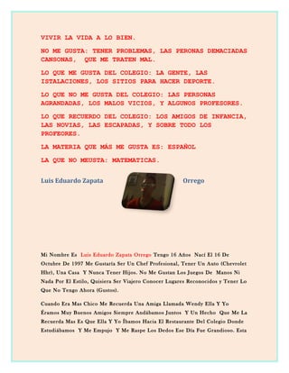 VIVIR LA VIDA A LO BIEN.
NO ME GUSTA: TENER PROBLEMAS, LAS PERONAS DEMACIADAS
CANSONAS, QUE ME TRATEN MAL.
LO QUE ME GUSTA DEL COLEGIO: LA GENTE, LAS
ISTALACIONES, LOS SITIOS PARA HACER DEPORTE.
LO QUE NO ME GUSTA DEL COLEGIO: LAS PERSONAS
AGRANDADAS, LOS MALOS VICIOS, Y ALGUNOS PROFESORES.
LO QUE RECUERDO DEL COLEGIO: LOS AMIGOS DE INFANCIA,
LAS NOVIAS, LAS ESCAPADAS, Y SOBRE TODO LOS
PROFEORES.
LA MATERIA QUE MÁS ME GUSTA ES: ESPAÑOL
LA QUE NO MEUSTA: MATEMATICAS.
Luis Eduardo Zapata Orrego
Mi Nombre Es Luis Eduardo Zapata Orrego Tengo 16 Años Nací El 16 De
Octubre De 1997 Me Gustaría Ser Un Chef Profesional, Tener Un Auto (Chevrolet
Hhr), Una Casa Y Nunca Tener Hijos. No Me Gustan Los Juegos De Manos Ni
Nada Por El Estilo, Quisiera Ser Viajero Conocer Lugares Reconocidos y Tener Lo
Que No Tengo Ahora (Gustos).
Cuando Era Mas Chico Me Recuerda Una Amiga Llamada Wendy Ella Y Yo
Éramos Muy Buenos Amigos Siempre Andábamos Juntos Y Un Hecho Que Me La
Recuerda Mas Es Que Ella Y Yo Íbamos Hacia El Restaurante Del Colegio Donde
Estudiábamos Y Me Empujo Y Me Raspe Los Dedos Ese Día Fue Grandioso. Esta
 