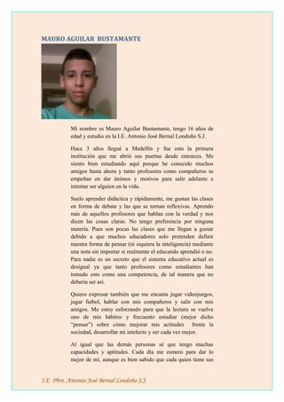 MAURO AGUILAR BUSTAMANTE
Mi nombre es Mauro Aguilar Bustamante, tengo 16 años de
edad y estudio en la I.E. Antonio José Bernal Londoño S.J.
Hace 3 años llegué a Medellín y fue esta la primera
institución que me abrió sus puertas desde entonces. Me
siento bien estudiando aquí porque he conocido muchos
amigos hasta ahora y tanto profesores como compañeros se
empeñan en dar ánimos y motivos para salir adelante e
intentar ser alguien en la vida.
Suelo aprender didáctica y rápidamente, me gustan las clases
en forma de debate y las que se tornan reflexivas. Aprendo
más de aquellos profesores que hablan con la verdad y nos
dicen las cosas claras. No tengo preferencia por ninguna
materia. Pues son pocas las clases que me llegan a gustar
debido a que muchos educadores solo pretenden definir
nuestra forma de pensar (ni siquiera la inteligencia) mediante
una nota sin importar si realmente el educando aprendió o no.
Para nadie es un secreto que el sistema educativo actual es
desigual ya que tanto profesores como estudiantes han
tomado esto como una competencia, de tal manera que no
debería ser así.
Quiero expresar también que me encanta jugar videojuegos,
jugar futbol, hablar con mis compañeros y salir con mis
amigos. Me estoy esforzando para que la lectura se vuelva
uno de mis hábitos y frecuento estudiar (mejor dicho
“pensar”) sobre cómo mejorar mis actitudes frente la
sociedad, desarrollar mi intelecto y ser cada vez mejor.
Al igual que las demás personas sé que tengo muchas
capacidades y aptitudes. Cada día me esmero para dar lo
mejor de mí, aunque es bien sabido que cada quien tiene sus
I.E Pbro. Antonio José Bernal Londoño S.J
 
