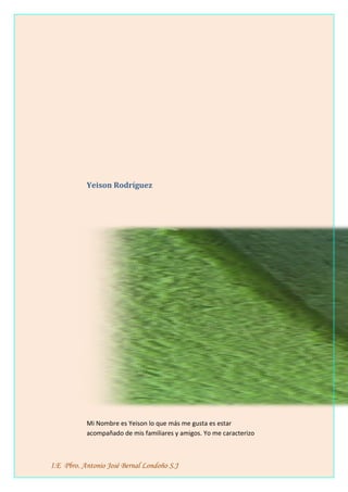 Yeison Rodríguez
Mi Nombre es Yeison lo que más me gusta es estar
acompañado de mis familiares y amigos. Yo me caracterizo
I.E Pbro. Antonio José Bernal Londoño S.J
 